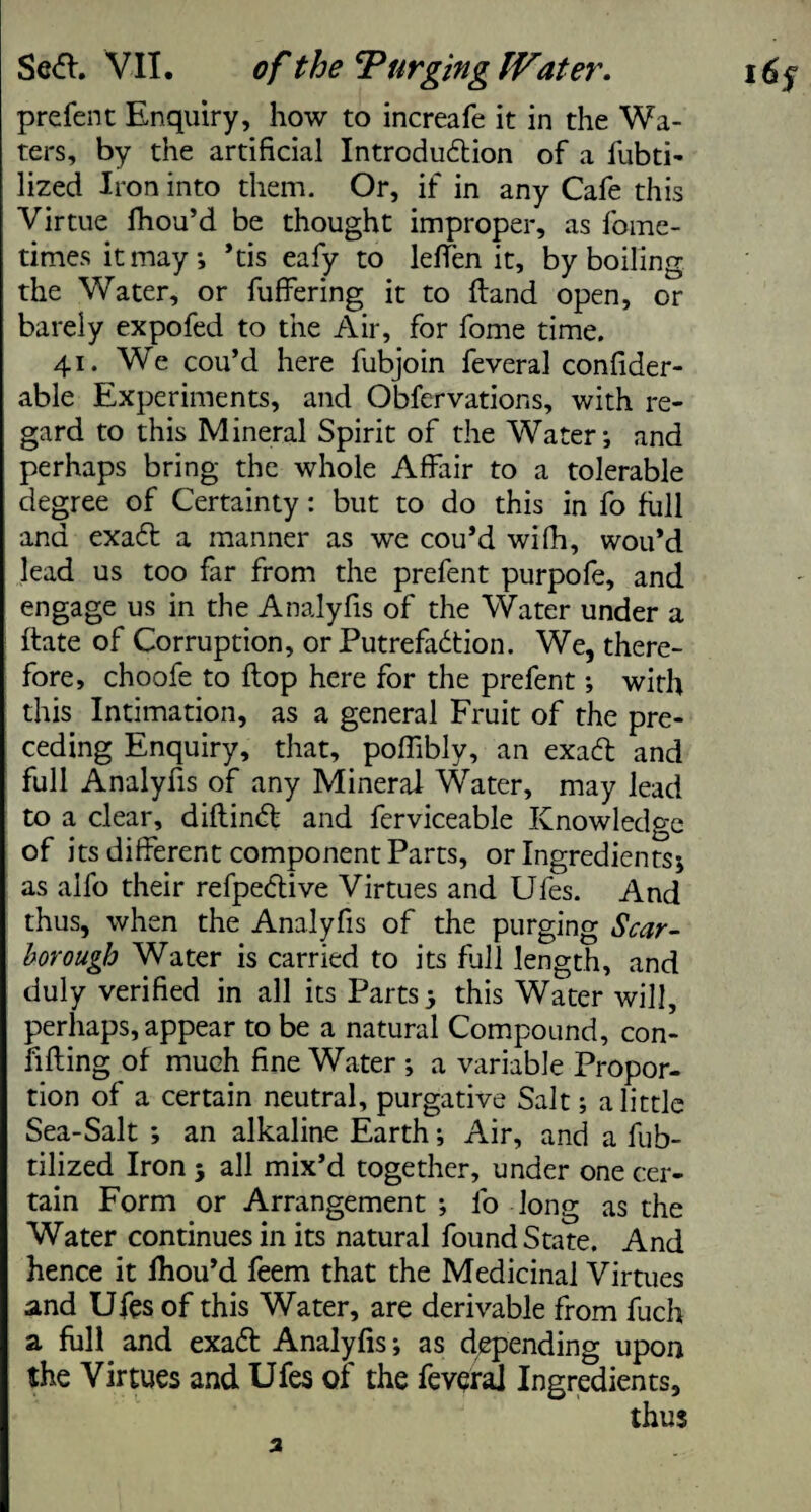 prefent Enquiry, how to increafe it in the Wa¬ ters, by the artificial Introduction of a fubti- lized Iron into them. Or, if in any Cafe this Virtue fhou’d be thought improper, as fome- timesitmay; ’tis eafy to lelfen it, by boiling the Water, or fuffering it to ftand open, or barely expofed to the Air, for fome time. 41. We cou’d here fubjoin feveral confider- able Experiments, and Obfervations, with re¬ gard to this Mineral Spirit of the Water; and perhaps bring the whole Affair to a tolerable degree of Certainty: but to do this in fo full and exadt a manner as we cou’d wifh, wou’d lead us too far from the prefent purpofe, and engage us in the Analyfis of the Water under a ftate of Corruption, or Putrefaction. We, there¬ fore, choofe to flop here for the prefent; with this Intimation, as a general Fruit of the pre¬ ceding Enquiry, that, poffibly, an exadf and full Analyfis of any Mineral Water, may lead to a clear, diftindfc and ferviceable Knowledge of its different component Parts, or Ingredients; as alfo their refpedtive Virtues and Ufes. And thus, when the Analyfis of the purging Scar¬ borough Water is carried to its full length, and duly verified in all its Parts; this Water will, perhaps, appear to be a natural Compound, con- lifting of much fine Water ; a variable Propor¬ tion of a certain neutral, purgative Salt; a little Sea-Salt ; an alkaline Earth; Air, and a fub- tilized Iron ; all mix’d together, under one cer¬ tain Form or Arrangement ; fo long as the Water continues in its natural found State. And hence it lhou’d feem that the Medicinal Virtues and Ufes of this Water, are derivable from fuch a full and exadf Analyfis; as depending upon the Virtues and Ufes of the feveral Ingredients, thus