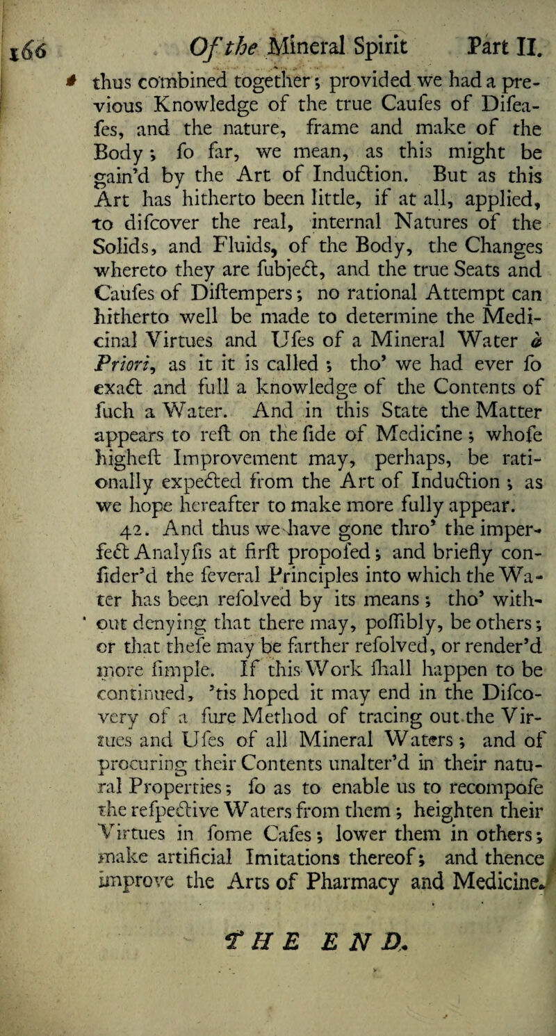 thus combined together; provided we had a pre¬ vious Knowledge of the true Caufes of Difea- fes, and the nature, frame and make of the Body; fo far, we mean, as this might be gain’d by the Art of Indu&ion. But as this Art has hitherto been little, if at all, applied, to difcover the real, internal Natures of the Solids, and Fluids, of the Body, the Changes whereto they are fubjeft, and the true Seats and Caufes of Diftempers; no rational Attempt can hitherto well be made to determine the Medi¬ cinal Virtues and Ufes of a Mineral Water a Priori, as it it is called ; tho’ we had ever fo exadt and full a knowledge of the Contents of fuch a Water. And in this State the Matter appears to reft on the fide of Medicine ; whofe higheft Improvement may, perhaps, be rati¬ onally expedted from the Art of Indudtion ; as we hope hereafter to make more fully appear. 42. And thuswe have gone thro* the imper- fedt Analyfis at firft propoled; and briefly con- ftder’d the feveral Principles into which the Wa¬ ter has been refolved by its means ; tho’ with- ‘ out denying that there may, poftibly, be others; or that thele may be farther refolved, or render’d more fimple. If this Work fhall happen to be continued, ’tis hoped it may end in the Difco- very of a fure Method of tracing out the Vir¬ tues and Ufes of all Mineral Waters; and of procuring their Contents unalter’d in their natu¬ ral Properties; fo as to enable us to recompofe the refpedtive Waters from them ; heighten their Virtues in fome Cafes; lower them in others; make artificial Imitations thereof; and thence | improve the Arts of Pharmacy and Medicine* f H E END,