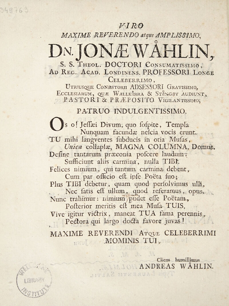 VIRO MAXIME REFERENDO atque AMPLISSIMO, N. S. S. Theol. DOCTORI Co N S U M A T IS SI M6 , Ad Reg. Acad. Londinens. PROFESSORI Longe Celeb ER RIMO , Utiuusque Consistorii ADSESSORI Gravissimo., Ecclesiarum, qua; Wallkrrra & StSngby audiunt, P A S TORI: & P RaEPQSI TO Vigil antbsimoj PATRUO INDULGENTISSIMQ. Qs oljeffiei Divum, quo fofpite, Templa . * Nunquam facunda; nelcia vocis erunt.. TU mihi langventes fubducis in otia Mu fas, Unica collaplae, MAGNA COLUMNA, Domus. De fine tantarum praeconia pofcere laudum : Sufficiunt aliis carmina , nulla TIBF. Felices nimium, qui tantum carmina, debent,. Cum par officio eit ipfe Poeta fuo ; Plus TIBI debetur, quam quod perfolvimus ulli. Nec fatis efl ullum, quod referamus, opus.. Nunc trahimur: nimium /pudet efle Poetam-, Pofterior meritis efl mea Mufa TUIS. Vive'igitur vidtrix, maneat TUA fama perennis , Pedtora qui largo dodfci favore juvas! v % . v MAXIME REVERENDI Atque CELEBERRIMI .MOMINIS TUI ,- t ^ i • i. Cliens humillimus ANDREAS WAHUN. • S ■■