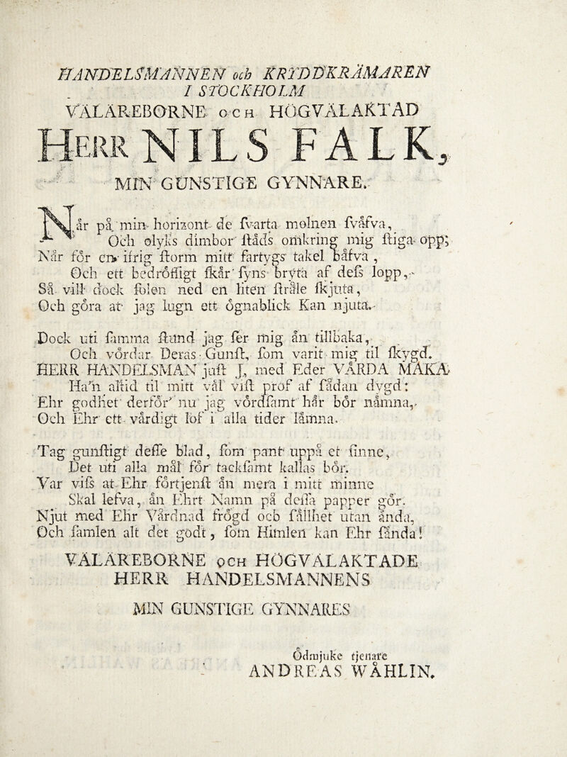 I1ANDEL3M ANNEN och KRi'DTjKRAMJREN I STOCKHOLM VALAREBQRNB o c h HOGVALARTAD Herr NIL S y* MIN; GUNSTIGE GYNNARE.' lar pa min horizont de fv-arta molnen fvafva, ' 6e'h oly.Ls dimbor' ftads onakring naig ftiga- opp; Nar for cry ifrig ftorm mitt fartygs' takel bafva , Och ett bedrofllgt fkar’ fyns bryta af defs lopp,-« St. vili dock Iolen ned en liten ftraie ikjaia, Och gora at- jag lugn ett ognablick Kan njuta,- , . t g • Dock uti iarama futnd jag fer mig an tillhaka,. Och vordar Deras Gunft, fom varit mig til fkygcf. HERR HANDELSMAN joft J, med Eder VaRDA MAKA Ha'h ali id til miti val vift p'rof af fadan dvgd; Ehr godhet derfOA nu jag vordfamt har bor namna,- Och Ehr ett- vardigt Ibf i alia tider lamna. Tag guilftigt deffe blad, fbm panf uppa cr finne. Det uti alia mal for tackfamt kallas bor. Yar vifs at Ehr fdrtjenft an mera i mitt mimae Skal lefva,, an Ehrt Namn pa deffa papper gdr. Njut med Ehr Vardnad frogd ocb failhet ut an an da, Och famlen ait det godt, fom Himlen kan Ehr En da * YALAREBORNE och hogvalaktade HERR HANDELSMANN E N S MIN GUNSTIGE GYNNARES a' ■> udaijuke tjenare AND RE AS WAHLIN.