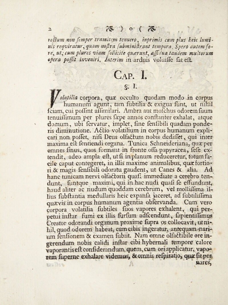 a •> o- C ?$ ♦. l tectum non femper tramitem tenueroy inprimh cum plus heic lumi¬ nis reqviratur, naffra fukminifirant tempora. Spero autem fo- rey ut, cum plures viam follicite quierunt, ajjidua tandem multorum opera poffit inveniri* Intejim in arduis voluiffe fat eft. ‘ Cap. L' - : F- i | ^ I' olat illa corpora, quae occulto quodam modo in corpus humanum agunt, tam fubtilia & exigua funt, ut nihil fciam, cui pollint affimilari. Ambra aut moichus odorem fuum tenuifiimum per plures faepe annos conftanter exhalat, atque domum, ubi fervatur, implet, fine fenfibiii quadam ponde¬ ris diminutiane. A£tio volatilium in corpus humanum expli¬ cari non poffet, nili Deus olfabturn nobis dediffet, qui inter maxima eft fentiendi organa. Tunica Schneideriana, quae per omnes finus,quos formant in fronte offa papyracea, fele ex¬ tendit, adeo ampla eft, ut fi in planum reduceretur, totum fa¬ cile caput contegeret, in illis maxime animalibus, quxfortio¬ ri & magis fenfibiU odoratu gaudent, ut Canes & alia. Ad hanc tunicam nervi olfactorii quali immediate a cerebro ten¬ dunt, fimtque maximi, qui in hac nudi quali le effundunt, haud aliter ac nudum quoddam cerebrum, vel molliilima il¬ lius liibftantia medullaris heic expanfa jaceret, ad fubtiliffima quaevis in corpus humanum agentia obfervanda. Cum vero corpora volatilia fubtiles fuos. vapores exhalent, qui per¬ petui inftar fumi ex illis furfum adfcendunt, fapientiffimus Creator odorandi organum proxime lupra os collocavit, ut ni¬ hil, quod odorem habeat, cum cibis ingeratur, antequammari- nm fenlionem & examen fubiit. Nam omne olfa£libile ore in¬ gerendum nobis calidi inftar cibi hybemali tempore calore vaporantis eft conliderandum, quem, cum ori applicatur, vapo- tem fuperne exhalare videmus, & omnis refpiratio, quae lit per. , ' ‘ nares.