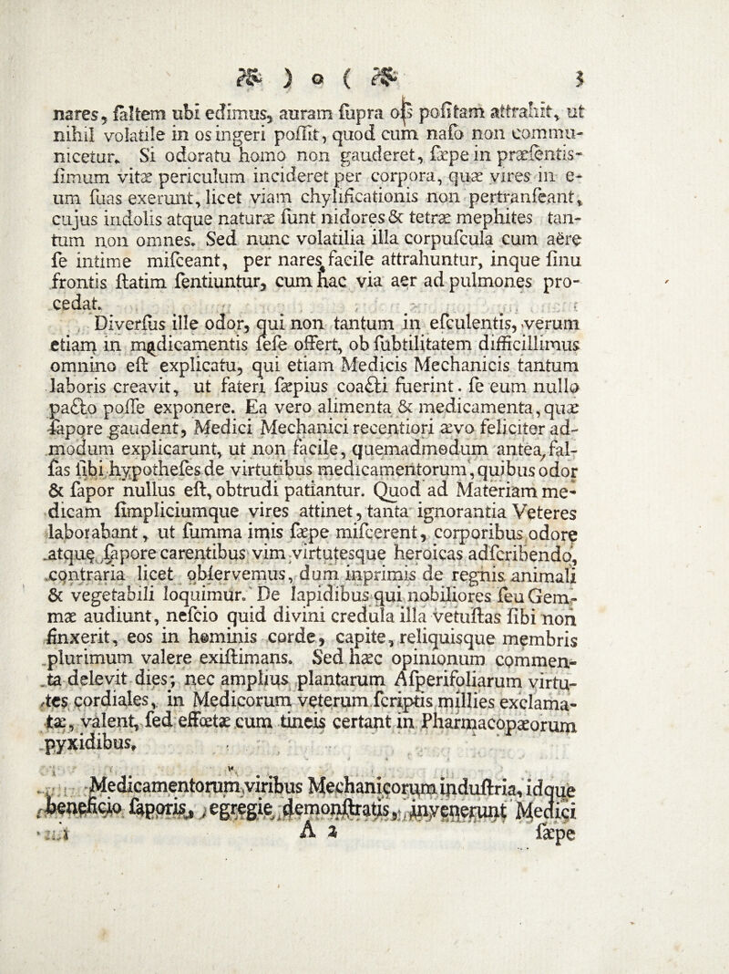 nares, faltern ubi edimus, auram fupra o|s politam attrahit, ut nihil volatile in os ingeri poflit, quod cum nafo non commu¬ nicetur. Si odoratu homo non gauderet, fepe in prxfentis- fimum vita periculum incideret per corpora, quir vires in e- tim fuas exerunt, licet viam chylificationis non pertranfeant, cujus indolis atque natura funt nidores & tetras mephites tan¬ tum non omnes. Sed nunc volatilia illa corpufcula cum aere fe intime mifceant, per nares^ facile attrahuntur, inque linu frontis ftatim fentiuntur, cum hac via aer ad pulmones pro- cedat. _ _ ; ; Diverfus ille odor, qui non tantum in efculentis, .verum etiam in medicamentis lefe olFert, ob fubtilitatem difficillimus omnino eft explicatu, qui etiam Medicis Mechanicis tantum laboris creavit, ut fateri fepius coa£ii fuerint, le eum nullo pa£lo polle exponere. Ea vero alimenta & medicamenta, qux fapore gaudent, Medici Mechanici recentiori a:vo feliciter ad¬ modum explicarunt, ut non facile, quemadmodum antea,fal¬ las libi hypotheles de virtutibus medicamentorum , quibus odor & fapor nullus eft, obtrudi patiantur. Quod ad Materiam me¬ dicam fimpliciumque vires attinet, tanta ignorantia Veteres laborabant, ut fumma imis faepe mifcerent, corporibus odore .atque .lepore carentibus vim virtutesque heroicas adfcribendo, contraria licet qblervemus, dum inprimis de regnis, animali & vegetabili loquimur. De lapidibus qui nobiliores feu Gem¬ mas audiunt, nefcio quid divini credula illa vetuftas libi non finxerit, eos in heminis corde, capite, reliquisque membris plurimum valere exiftimans. Sed haec opinionum commen- .ta delevit dies; nec amplius plantarum Afperifoliarum virtu¬ tes cordiales, in Medicorum veterum fcriptis millies exclama¬ ta; , valent, fed effcetae cum tineis certant in Pharmacopaeorum pyxidibus,