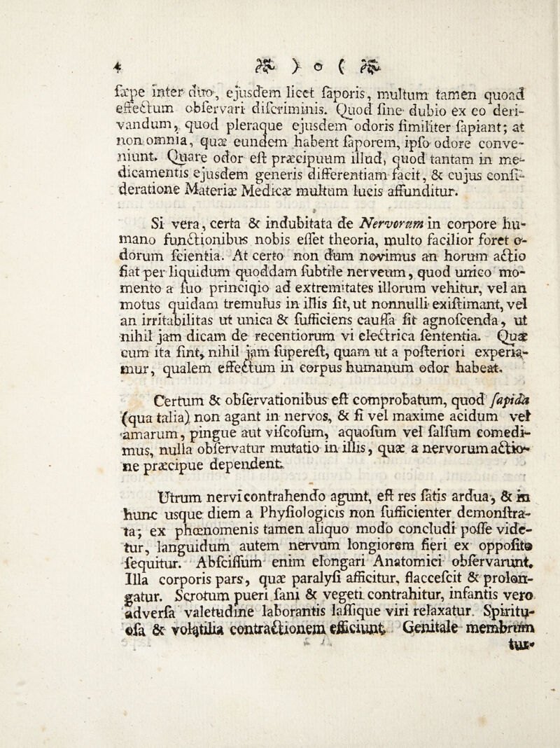 fepe inter- duo-, ejusdem Iiect laporis, multum tamen quoad effetlum obiervari- difcriminis. Quod fine' dubio ex eo deri¬ vandum, quod pleraque ejusdem odoris fimiliter lapiant; at non omnia, qua; eundem habent laporem, ipfo odore conve' 'n me:- eonfi* deratione Materiae Medicae multum lucis affunditur. Si vera , certa & indubitata de Nervorum in corpore hu¬ mano functionibus nobis effet theoria, multo facilior foret e- dorum feientia. At certo non dum novimus an horum a£tio fiat per liquidum quoddam fubtile nerveum, quod unico mo¬ mento a fuo princiqio ad extremitates illorum vehitur, vel an motus quidam tremulus in illis fit, ut nonnulli ex illimant, vel an irritabilitas ut unica & lufficiens cauffa fit agnofcenda, ut nihil jam dicam de recentiorum vi cleCtrica lententia. Quae eum ita fint, nihil jftm fuperefi:, quam ut a pofteriori experi¬ mur , qualem effectum in eorpus humanum odor habeat. Certum Sc obfervationibus eff comprobatum, quod’ fapida (qua talia) non agant in nervos, & fi vel maxime acidum vel •amarum, pingue aut vifeofum, aquofum vel falfum comedi¬ mus, nulla obfervatur mutatio in illis, quae a nervorum a£tk>» ne praecipue dependent Utrum nervi contrahendo agunt, e fi res latis ardua, & m hunc usque diem a Phyfiol ogicis non fufficienter demonftra- ta; ex phcenomenis tamen aliquo modo concludi poffe vide¬ tur, languidum autem nervum longiorem fieri ex oppofits fequitur. Abfciffum enim elongari Anatomici oblervarunt. Illa corporis pars , quae paralyfi afficitur, flaccefcit & prolon¬ gatur. Scrotum pueri fani & vegeti contrahitur, infantis vero adverfa valetudine laborantis lallique viri relaxatur. Spiritu- ©fa &- volatilia contractionem efficiunt Genitale membrum it J Inrx