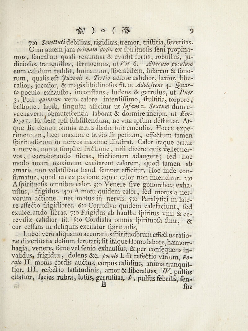 •jio Seneftuti debilitas, rigiditas, tremor, triftitia, feveritas. Cum autem jam primam doftn ex fpirituofis feni propina¬ mus, feneftuti quafi renuntiat & evadit fortis, robuftus, ju- diciofus, tranquillus, fermoeinus, ui Vir 6, Alterum poculum eum calidum reddit, humanum, Sociabilem, hilarem & Tono¬ rum, qualis eft Juvenis 5. Tertio adhuc calidior, laetior, libe¬ ralior , jocofior, & magis libidinofus fit, ut Adolefcens 4. Quar¬ to poculo exhaufto, inconftans,- ludens & garrulus, ut Puer 3. Fort quintum vero calore intenfillimo, ftultitia, torpore , balbutie, lapfu, fingultu afficitur ut Infans 2. Sextum dum e- vacuaverit obmutefcentia laborat & dormire incipit, ut Em¬ bryo 1. Et heic ipfi. fubfiftendum, ne vita ipfum deftituat. At¬ que fic denuo omnia aetatis fla dia fuit emenfus. Hocce expe¬ rimentum, licet maxime e trivio fit petitum, effectum tamen fpirituoforum in nervos maxime illuflrat. Calor itaque oritur a nervis, non a fimplici fridtione, nifi dicere quis vellet ner¬ vos, corroborando fibras, frictionem adaugere; fed hoc modo amara maximum excitarent calorem, quod tamen ab amaris non volatilibus haud- femper efficitur. Hoc inde con¬ firmatur, quod x:o ex potione aquae calor non intenditur. 2:0 Afpirituofis omnibus calor. 3:0 Venere five gonorrhoea exha- uftus, frigidus. 4:0 A motu quidem calor, fed motus a ner¬ vorum actione, nec motus in nervis, y.o Paralytici in late¬ re affefto frigidiores. 6:0 Corrofiva quidem calefaciunt, fed exulcerando fibras. 7:0 Frigidus ab hauftu fpiritus vini &ce- revifiae calidior fit. S:o Cordialia omnia fpirituofa fiant, & cor celTans in deliquiis excitatur fpirituofis. Lubet vero aliquanto accuratius fpirituoforum effedtus ratio¬ ne diverfitatis dolium ferutari; fit itaque Homo labore, haemorr¬ hagia , venere, fame vel fenio exhauftus, & per confequens in¬ validus, frigidus, _dolens &c. poculo L fit refettio virium, Po¬ culo II. motus cordis auftus, corpus calidius, anima tranquil¬ lior. III, refe&io laflitudinis, amor & Jiberalitas, IF pulfus citatior, facies rubra, Iulus, garrulitas, f. pulfus febrilis, fen- U h fiicc