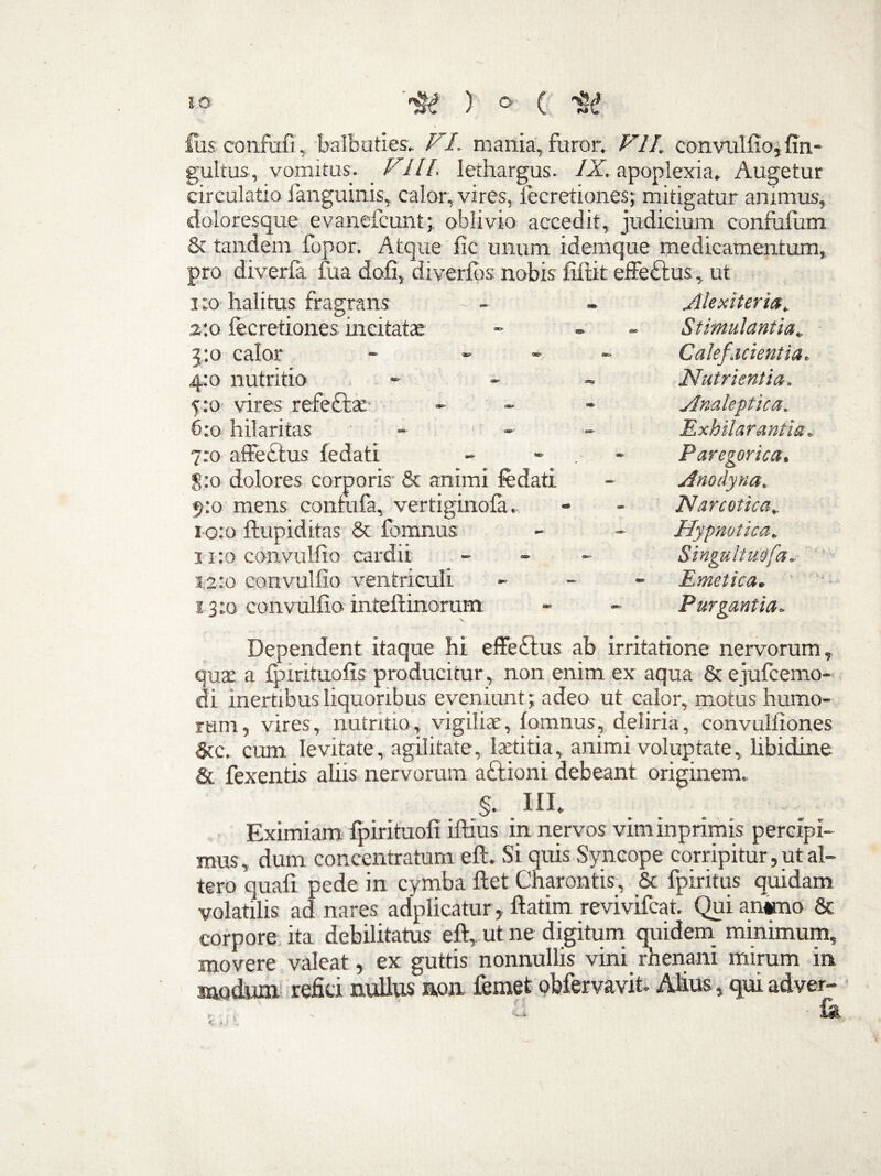 fus confufi, balbuties. VI. mania, furor. VII. convulfio, fin- gultus-, vomitus. VIII. lethargus. IX. apoplexia. Augetur circulatio fanguinis, calor, vires, iecretiones; mitigatur animus, doloresque evaneicunt; oblivio accedit, judicium confiilum & tandem fopor. Atque fic unum idemque medicamentum, pro diverfa fu a dofi, diverios nobis filtit effe£tus, ut i :o halitus fragrans 2:0 iecretiones incitatae 3:0 calor - - 4:0 nutritio 5:0 vires refe£tac 6:0 hilaritas 7:0 affectus fedati 8:0 dolores corporis & animi fedati 5:0 mens confufa, vertigino ia. 10:0 ftupiditas & fomnus 11:0 convulfio cardii 12:0 convulfio ventriculi 13:0 convulfio inteftinorum Alexiterict. Stimulantia„ Calefacientia. Nutrientia. Anateptica. Exhilarantia, Paregorica. Anodyna. Narcotica, Hypnotica. Singultuofa. Emetica. Purgantia. Dependent itaque hi effeftus ab irritatione nervorum , quae a fpirituoiis producitur , non enim ex aqua & ejufcemo- di inertibus liquoribus eveniunt; adeo ut calor, motus humo¬ rum, vires, nutritio, vigiliae, iomnus, deliria, convulfiones Stc. cum levitate, agilitate, laetitia, animi voluptate, libidine & fexentis aliis nervorum a£tioni debeant originem. §. III, Eximiam fpirituofi iftius in nervos viminprimis percipi¬ mus, dum concentratum eft. Si quis Syncope corripitur, ut al¬ tero quali pede in cymba flet Charontis, & fpiritus quidam volatilis ad nares adplicatur, ftatim revivifcat. Qui animo & corpore ita debilitatus eft, ut ne digitum quidem minimum, movere valeat, ex guttis nonnullis vini rhenani mirum in modum refici nullus non femet obfervavit- Alius, qui adver-