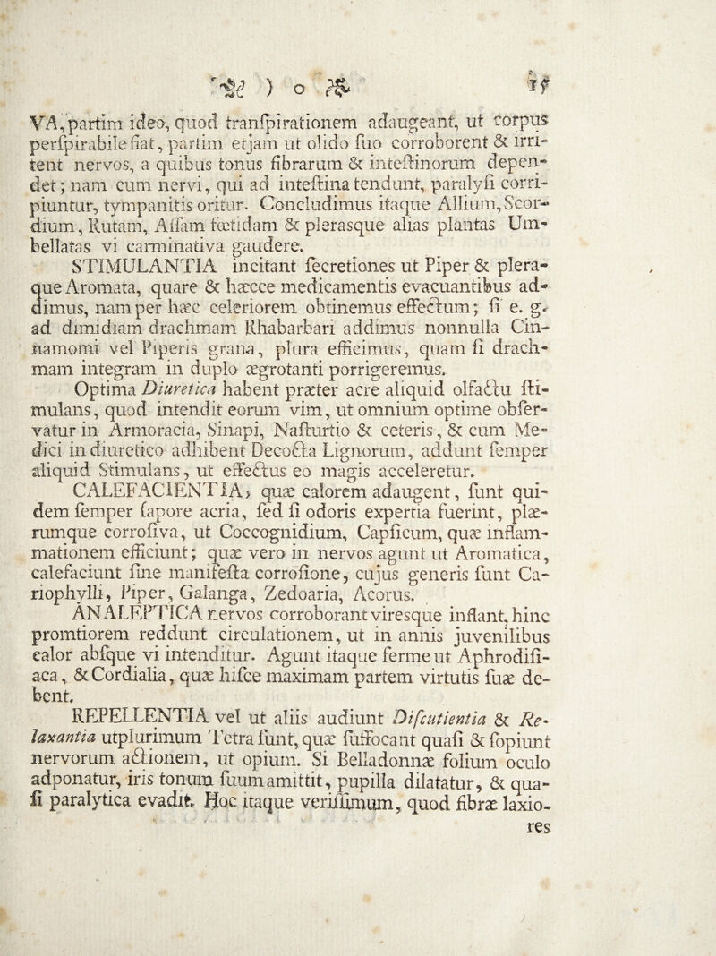 VA,partim ideo, quod tranlpirationem adaugeant, ut corpus permirabile dat, partim etjam ut olido fuo corroborent & irri¬ tent nervos, a quibus tonus fibrarum & inteftinorum depen¬ det; nam cum nervi, qui ad inteftinatendunt, paralyfi corri¬ piuntur, tympanitis oritur- Concludimus itaque Allium, Scor- dium, Rutam, Affam fetidam & plerasque alias plantas Um- bellatas vi carminativa gaudere. STIMULANTIA incitant fecretiones ut Piper & plera- 3ue Aromata, quare & harcce medicamentis evacuantibus ad¬ imus, nam per haec celeriorem obtinemus effeftura; ii e. gr ad dimidiam drachmam Rhabarbari addimus nonnulla Cin¬ namomi vel Piperis grana, plura efficimus, quam li drach¬ mam integram in duplo aegrotanti porrigeremus. Optima Diuretica habent praeter acre aliquid olfa£iu fti- mulans, quod intendit eorum vim, ut omnium optime obfer- vatur in Armoracia, Sinapi, NaPcurtio & ceteris, & cum Me¬ dici in diuretico adhibent Decodta Lignorum, addunt femper aliquid Stimulans, ut effeftus eo magis acceleretur. CALEFACIENT IA > quae calorem adaugent, funt qui¬ dem femper (apore acria, fed fi odoris expertia fuerint, piae- rumque corrofiva, ut Coccognidium, Capficum, quae inflam¬ mationem efficiunt; quae vero in nervos agunt ut Aromatica, calefaciunt fine mamrefta corrofione, cujus generis funt Ca- riophylli, Piper, Galanga, Zedoaria, Acorus. ANALEPTICA nervos corroborant viresque inflant, hinc pronatiorem reddunt circulationem, ut in annis juvenilibus ealor abfque vi intenditur. Agunt itaque ferme ut Aphrodifi- aca, &Cordialia, quae hifce maximam partem virtutis fuse de¬ bent. REPELLENTIA vel ut aliis audiunt Difcutientia & Re~ laxantia utpiurimum Tetra funt, quae fuffocant quafi & fopiunt nervorum a&ionem, ut opium. Si Beiiadonnae folium oculo adponatur, iris tonum fuumamittit, pupilla dilatatur, & qua¬ fi paralytica evadit Hoc itaque veriflimum, quod fibrae laxio-