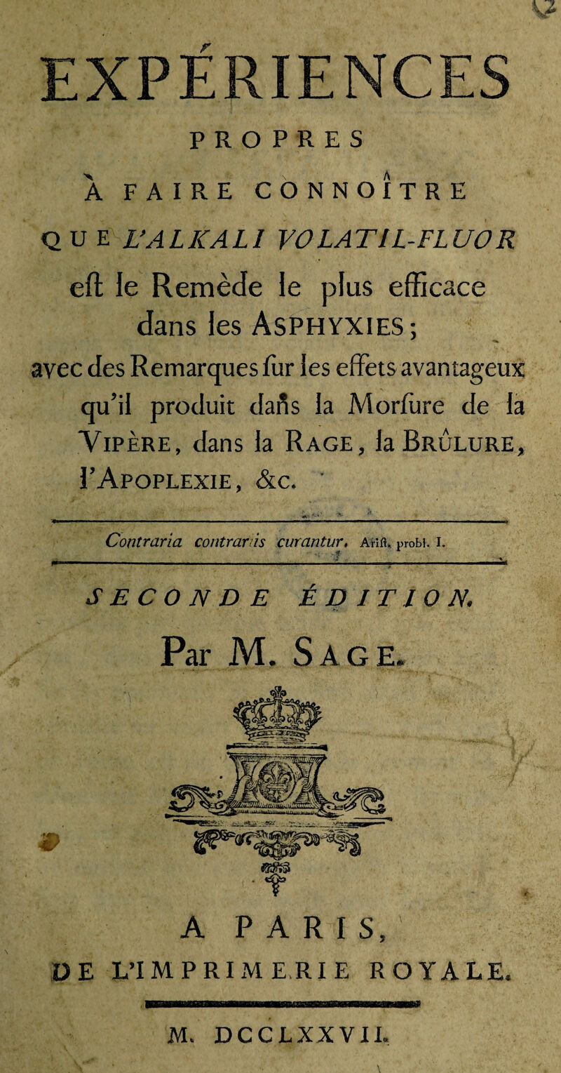 EXPERIENCES PROPRES À FAIRE CONNOITRE QUE L’AL K ALI VOLATIL-FLUOR eft le Remède le plus efficace dans les Asphyxies; avec des Remarques fur les effets avantageux qu’il produit dafis la Morfure de la Vipère, dans la Rage, la Brûlure, 1’Apoplexie, &c. Contraria Contranis curantur. Arm, probi. i. ■» . SECONDE ÉDITION. Par M. Sage. A PARIS, DE L’IMPRIMERIE ROYALE. WBBÊnËBBBBÈmmÈÊBnmÊKsmEBmÊsmBBtammÊmmmÊ» IVL DCCLXXVIL