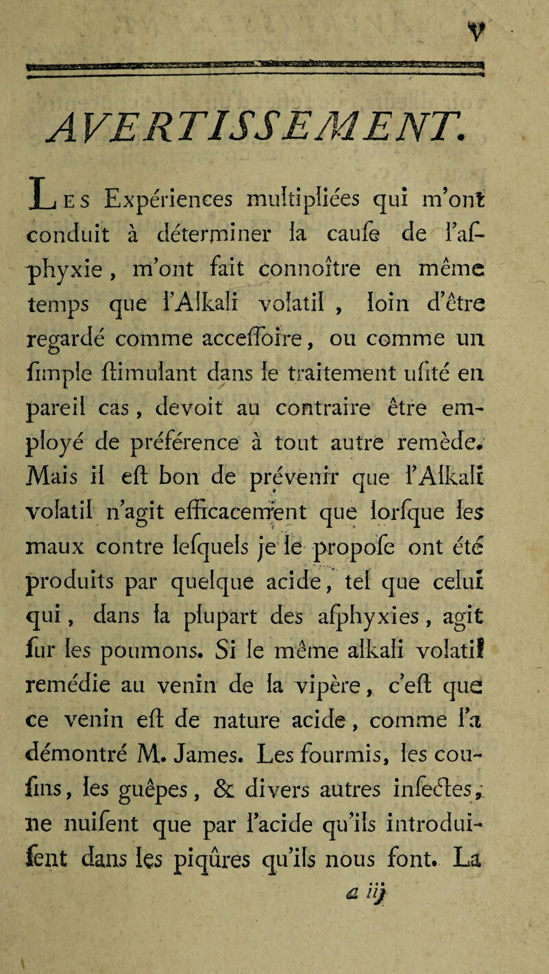 rgSCTHSjq A VER TISSEMENT. Les Expériences muîîipliées qui m’ont conduit à déterminer la caufe de l’af- phyxie , m’ont fait connoître en même temps que l’Alkali volatil , loin d’être regardé comme acceffoire, ou comme un fimpîe flimuiant dans le traitement ufité en pareil cas , devoit au contraire être em^ ployé de préférence à tout autre remède. Mais il eft bon de prévenir que l’Aikali volatil n’agit efficacement que lorfque les maux contre lefquels je le propofe ont été produits par quelque acide, tel que celui qui, dans fa plupart des afphyxies , agit fur les poumons. Si le même alkali volatil remédie au venin de la vipère, c’eft que ce venin eft de nature acide, comme Ta démontré M. James. Les fourmis, les con¬ fins, les guêpes, & divers autres infeétes* ne nuifent que par l’acide qu’ils introduis fent dans les piqûres qu’ils nous font. La û ii)