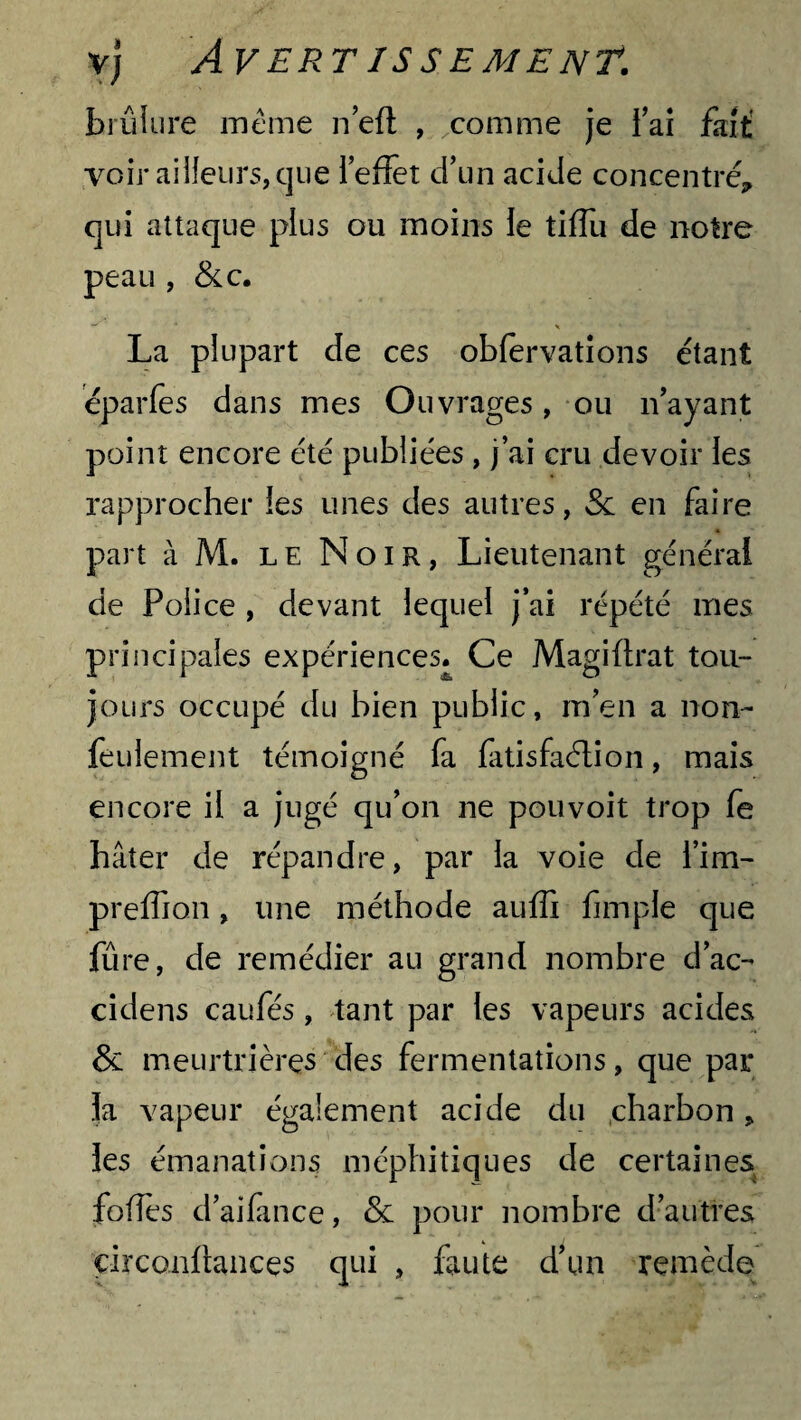 brûlure meme n’efl , comme je Fai fait voir ailleurs, que l’effet d’un acide concentré, qui attaque plus ou moins le tiffu de notre peau , &c. La plupart de ces obfervations étant éparfes dans mes Ouvrages, ou n’ayant point encore été publiées , j’ai cru devoir les rapprocher les unes des autres, Sc en faire part à M. le Noir, Lieutenant général de Police , devant lequel j’ai répété mes principales expériences. Ce Magiflrat tou¬ jours occupé du bien public, m’en a non- feulement témoigné fa fatisfaélion, mais encore il a jugé qu’on ne pouvoit trop fe hâter de répandre, par la voie de i’im- preffion, une méthode auffi fimple que fûre, de remédier au grand nombre d’ac- cidens caufés, tant par les vapeurs acides & meurtrières des fermentations, que par la vapeur également acide du charbon, les émanations méphitiques de certaines folTes d’aifance, & pour nombre d’autres çirconüances qui , faute d’un remède