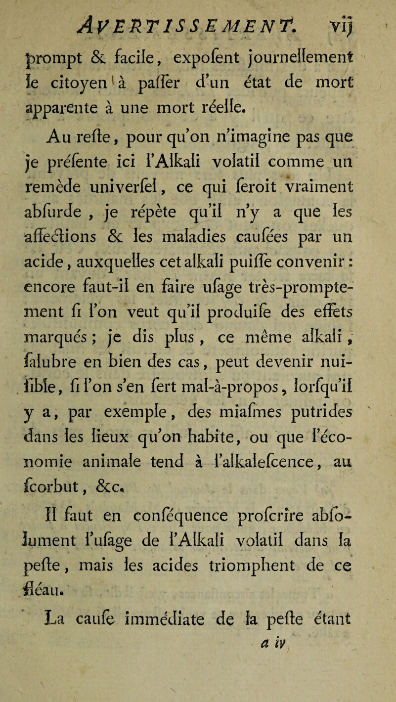 prompt & facile, expofent journellement !e citoyen1 à paffer d'un état de mort apparente à une mort réelle. Au refte, pour qu'on n’imagine pas que je préfente ici l’Alkali volatil comme un remède univerfel, ce qui feroit vraiment abfurde , je répète qu’il n'y a que les affections & les maladi es eau fées par un acide, auxquelles cetalkali puifle convenir : encore faut-il en faire ufage très-prompte¬ ment fi l'on veut qu’il produite des effets marqués ; je dis plus , ce même aikali , fàlubre en bien des cas, peut devenir nui- fibie, fi l’on s'en fert mal-à-propos, lorfqu'il y a, par exemple, des mîafmes putrides dans les lieux qu'on habite, ou que l’éco¬ nomie animale tend à i’alkalefcence, au feorbut, &c. II faut en conféquence profcrîre ablo- lument l'ufage de l'Alkali volatil dans la perte, mais les acides triomphent de ce fléau. La caute immédiate de la perte étant