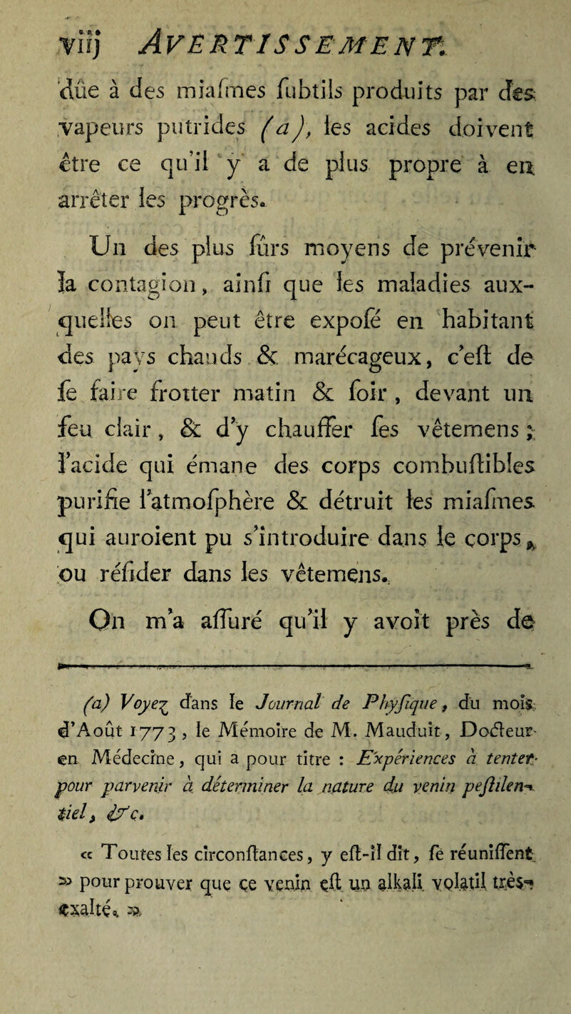 due à des miafines fubtils produits par des vapeurs putrides (a), les acides doivent être ce qu’il y a de plus propre à en arrêter les progrès. Un des plus fûrs moyens de prévenir la contagion, ainfi que les maladies aux¬ quelles on peut être expoie en habitant des pays chauds & marécageux, c’eft de le faire frotter matin & foir , devant un feu clair, & d’y chauffer fes vêtemens ; l’acide qui émane des corps combuflibles purifie l’atmofphère & détruit les miafmes qui auroient pu s’introduire dans le corps* ou réfider dans les vêtemens.: On m’a affuré qu’il y avoit près de (a) Voye^ d'ans ïe Journal de Phyfique, du mois d’Août 1773 , le Mémoire de M. Mauduit, Doéleur- en Médecine, qui a pour titre : Expériences a tenter- pour parvenir à déterminer la nature du venin pefiden tiel, if c. « Toutes les circonfiances, y eft-H dit, fe réunifient 55 pour prouver que ce venin eft un alkali volatil très** «xalté* %