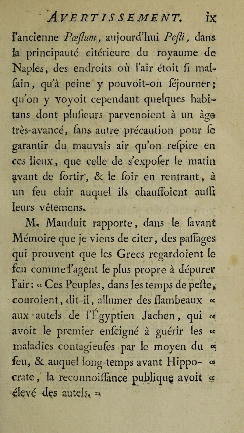 Fancienne Pœflum, aujourd’hui Pefli, dans ia principauté citérieure du royaume de Naples, des endroits où l’air étoit fi mal- fai n, qu’à peine y pouvoit-on féjourner; qu’on y voyoit cependant quelques habi- tans dont pfufieurs parvenoient à un âge très-avance, fans autre précaution pour fe garantir du mauvais air qu’on refpire en ces lieux, que celle de s’expoler le matin avant de fortir*, & le foir en rentrant, à un feu clair auquel ils chauffoient aullx leurs vêtemens* M. Mauduit rapporte, dans le favant Mémoire que je viens de citer, des partages qui prouvent que les Grecs regardoient le feu commei’agent le plus propre à dépurer l’air: « Ces Peuples, dans les temps de perte* couroient, dit-il, allumer des flambeaux « / aux autels de l’Egyptien Jachen, qui « a voit le premier enfèigné à guérir les <c maladies contagieufes par le moyen du « feu, & auquel long-temps avant Hippo- çrate, la reconnoiflance publique avoit « 41 çvç des autels* ^