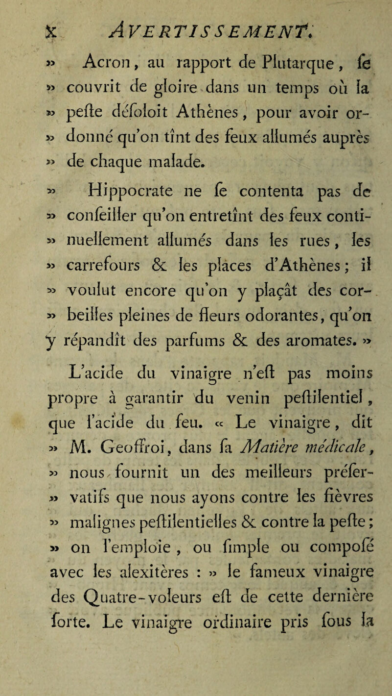 » Acron, au rapport de Plutarque , fe » couvrit de gloire dans un temps ou la pelle défoioit Athènes, pour avoir or- >3 donné qu’on tînt des feux allumés auprès » de chaque malade. » Hippocrate ne fe contenta pas de » confèiller qu’on entretînt des feux conti- » nuellement allumés dans les rues, les » carrefours & les places d’Athènes ; il « voulut encore qu’on y plaçât des cor- » beiifes pleines de fleurs odorantes, qu’on y répandît des parfums & des aromates. » L’acide du vinaigre n’eft pas moins propre à garantir du venin pefliientiel, que l’acide du feu. « Le vinaigre, dit » M. GeofFroi, dans fa Matière médicale, « nous, fournit un des meilleurs préfer- » vatifs que nous ayons contre les fièvres » malignes peflilentielles & contre la pelle ; » on l’empioie , ou Ample ou compofe avec les alexitères : » le fameux vinaigre des Quatre-voleurs efl de cette dernière forte. Le vinaigre ordinaire pris fous la