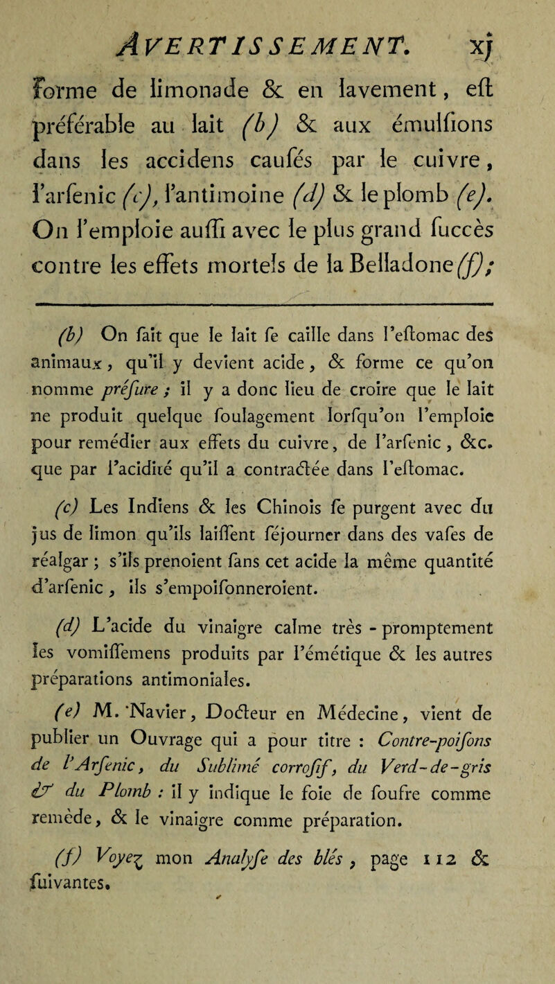 Forme de limonade & en lavement, efl préférable au lait (b) & aux émulfions dans les accidens caufés par le cuivre, i’arfenic (c), l’antimoine (d) & le plomb (e). On 1’ emploie auffi avec le plus grand fuccès contre les effets mortels de la Belladone^; (b) On fait que le lait fe caille dans I’eflomac des animaux, qu’il y devient acide, & forme ce qu’on nomme préfure y il y a donc lieu de croire que le lait ne produit quelque foulagement Iorfqu’on l’emploie pour remédier aux effets du cuivre, de l’arfenic, &c. que par l’acidité qu’il a contractée dans l’eftomac. (c) Les Indiens & les Chinois fe purgent avec du jus de limon qu’ils lailfent féjourner dans des vafes de réalgar ; s’ils prenoient fans cet acide la même quantité d’arfenic, ils s’empoifonneroient. (d) L’acide du vinaigre calme très - promptement les vomiffemens produits par l’émétique & les autres préparations antimoniales. (e) M.'Navier, Doéteur en Médecine, vient de publier un Ouvrage qui a pour titre : Contre-poifons de l’Arfenic y du Sublimé corrojif, du Verd-de-gris i? du Plomb : il y indique le foie de foufre comme remède, & le vinaigre comme préparation. (f) Voye£ mon Anafyfe des blés , page 112 ôz fui van tes.