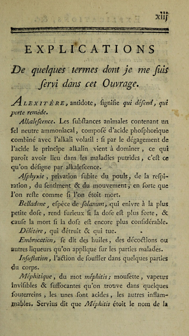 ^ » l.l * I ——~ LH««».-» . .i .1. ■ IM I If*. 3üIJ EXPLICATIONS De quelques termes dont je me fuis fervi dans cet Ouvrage. Ae Ex ITÈRE, antidote, fignifie qui défend, qui porte remède. Alkalefcence. Les fubfïances animales contenant un îel neutre ammoniacal, compofé d’acide phofphorique combiné avec l’alkali volatil : fi par le dégagement de l’acide le principe alkalin vient à dominer , ce qui paroit avoir lieu dans les maladies putrides, c’efl ce qu’on défigne par alkalefcence. Afphyxie , privation fubite du pouls, de la reti¬ ration , du fentiment 6c du mouvement, en forte que l’on refie comme fi l’on étoit mort. Belladone 3 efpèce de folannm, qui enivre à la plus petite dofe, rend furieux fi la dofe eft plus forte, 6c caufe la mort fi la dofe efb encore plus confidérable. Délétère, qui détruit 6c qui tue. Embrocation , fe dit des huiles, des décoctions ou autres liqueurs qu’on applique fur les parties malades. Infuflation, l’aélion de fouffler dans quelques parties du corps. Méphitique, du mot méphitis ; moufette , vapeurs invifibles 6c fuffocantes qu’on trouve dans quelques fouterreins , les unes font acides , les autres infiam- ftiabies. Servais dit que Adéphitis étoit le nom de la
