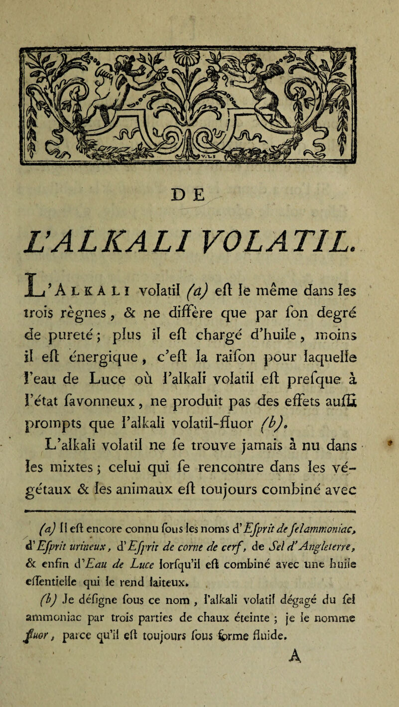 L’ALICALI VOLATIL. L ’AlkALî volatil (a) efl ïe même dans les trois règnes , & ne diffère que par fon degré de pureté ; plus il efl chargé d’huile , moins il efl énergique , c’eft la raifon pour laquelle ï’eau de Luce où i’alkali volatil efl prefque à fétat favonneux, ne produit pas des effets aufli prompts que i’alkali voïatil-fluor (b). L’alkali volatil ne fe trouve jamais à nu dans les mixtes ; celui qui fe rencontre dans les vé¬ gétaux & les animaux efl toujours combiné avec (a) Il eft encore connu fous les noms d’Efprit deJelammoniac, A'Efprit urineux, d’Efprit de corne de cerf, de Sel d’Angleterre, & enfin S Eau de Luce iorfqu’ii eft combiné avec une huile eftèntielle qui le rend laiteux» (b) Je défigne fous ce nom , l’alkali volatil dégagé du fel ammoniac par trois parties de chaux éteinte ; je ie nomme fluor, parce qu’il eft toujours fous &>rme fluide, A.