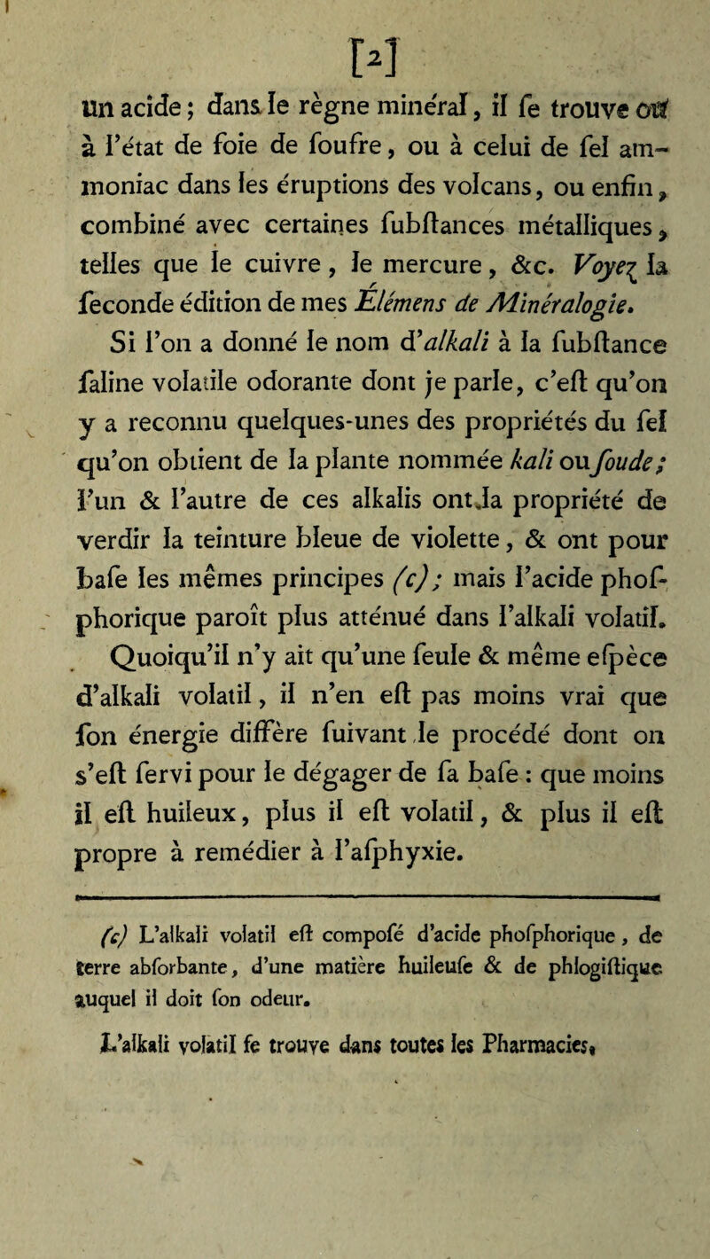 Un acide ; dans le règne minéral, il fe trouve ûi£ à l’état de foie de foufre, ou à celui de fel am¬ moniac dans les éruptions des volcans, ou enfin, combiné avec certaines fubfiances métalliques, telles que le cuivre , le mercure , &c. Voyeç la fécondé édition de mes Élémens de Adinéralogîe. Si l’on a donné le nom d’alkali à la fubflance faline volatile odorante dont je parle, c’eft qu’on y a reconnu quelques-unes des propriétés du fel qu’on obtient de la plante nommée kali oufoude; l’un & l’autre de ces alkaïis ont Ja propriété de verdir la teinture bleue de violette, & ont pour ïjafe les mêmes principes (c); mais l’acide phof- phorique paroît plus atténué dans i’alkali volatil. Quoiqu’il n’y ait qu’une feule & même elpèce d’alkali volatil, il n’en efl pas moins vrai que fon énergie diffère fuivantle procédé dont on s’efl fervi pour le dégager de fa bafe : que moins il efl huileux, plus il efl volatil, & plus il efl propre à remédier à l’afphyxie. (c) L’alkaii volatil efl: compofé d’acide phofphorique , de terre abforbante, d’une matière huileufe & de phlogiftique auquel il doit Ton odeur. b’alkali volatil fe trouve dans toutes les Pharmacies»