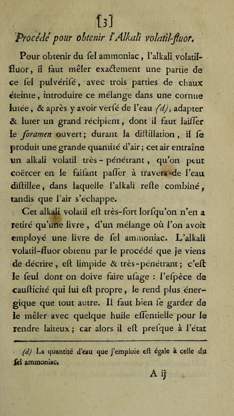 tî] Procédé pour obtenir t Alkali volatîl-jîuùf. Pour obtenir du fel ammoniac, l’alkali volatil- Huôr, il faut mêler exactement une partie de ce fel puivérifé, avec trois parties de chaux éteinte, introduire ce mélange dans une cornue liitée, & après y avoir verfé de l’eau (d), adapter & luter un grand récipient, dont il faut laiïïer le foramen ouvert; durant la dillillationil le produit une grande quantité d’air ; cet air entraîne un alkali volatil très - pénétrant, qu’on peut coërcer en le failant palier à travers de l’eau diltillee, dans laquelle i’alkali relie combiné, tandis que fair s’échappe. Cet alkali volatil ell très-fort lorfqu’on n’en a retiré qu’une livre , d’un mélange où l’on avoir employé une livre de fel ammoniac. L’alkali voiatil-Huor obtenu par le procédé que je viens de décrire , ell limpide & très-pénétrant ; c’elt le feul dont on doive faire ufage : l’efpèce de cauflicité qui lui ell propre, le rend plus éner¬ gique que tout autre. Il faut bien le garder de ie mêler avec quelque huile ellentieile pour le rendre laiteux ; car alors il ell prelque à l’état (d) La quantité d’eatl que j’emploie eft égale à celle du Ici ammoniac* A ij