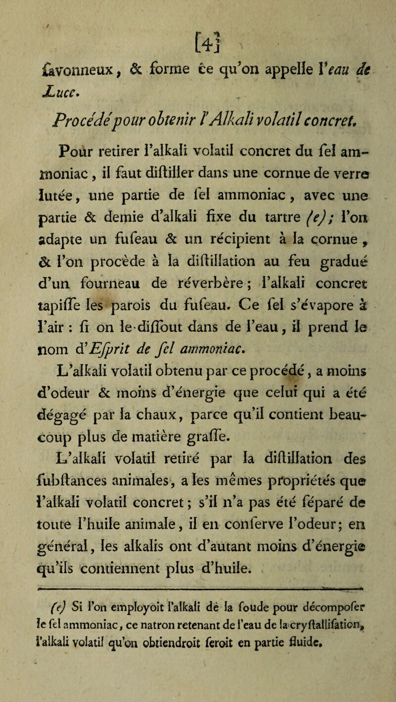 J t L4j ikvonneux, & forme ce qu’on appelle Veau de Xucc. Procédépour obtenir ïAlkali volatil concret. Pour retirer l’alkali volatil concret du fel am¬ moniac , il faut diftilier dans une cornue de verre lutée, une partie de fel ammoniac , avec une partie & demie d’alkali fixe du tartre (e) ; l’on adapte un fufeau & un récipient à la cornue , & i’on procède à la diflillation au feu gradué d’un fourneau de réverbère ; i’alkali concret tapiffe les parois du fufeau. Ce fel s’évapore à l’air : fi on lediflout dans de l’eau, il prend le nom d,Efprit de fel ammoniac. L’alkali volatil obtenu par ce procédé, a moins d’odeur & moins d’énergie que celui qui a été dégagé par la chaux, parce qu’il contient beau¬ coup plus de matière graffe. L’alkali volatil retiré par la diflillation des fubflances animales, aies mêmes propriétés que l’alkali volatil concret ; s’il n’a pas été féparé de toute l’huile animale, il en conlerve l’odeur; en général, les alkalis ont d’autant moins d’énergie qu’ils contiennent plus d’huile. trnm . .. » ■ —-—.I — * . ■ .I I . .1 ■■■■ Il .. . ■ ■. . ■ Il (e) Si l’on employoit i’alkali dé la foude pour décompofer le fel ammoniac, ce natron retenant de l’eau de la cryftaliifation, i’alkali volatil qu’on obtiendroit feroit en partie fluide.