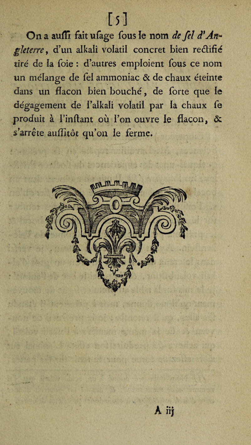 [5] On a aufii fait ufage fous îe nom de fel à'An* gleterre, d’un alkali volatil concret bien reélifîé tiré de îa foie : d’autres emploient fous ce nom un mélange de fei ammoniac & de chaux éteinte dans un flacon bien bouché, de forte que ie dégagement de i’aikali volatil par ia chaux fe produit à l’inflant où l’on ouvre le flacon, & s’arrête aufïitôt qu’on le ferme. ' ■ * H * ‘1 ' - __^ •,