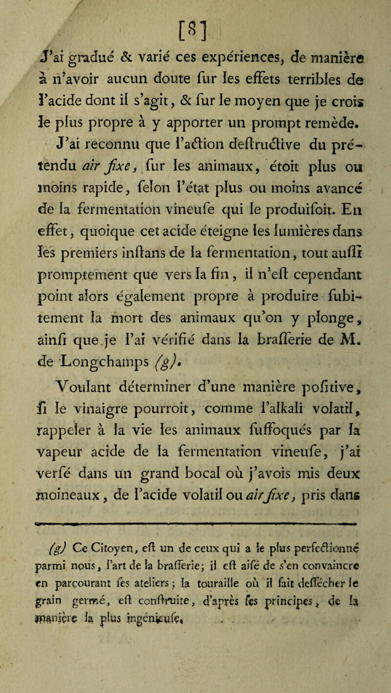 [8] J’ai gradué & varié ces expériences, de manière à n’avoir aucun doute fur ies effets terribles de ï’acide dont il s’agit, & fur ie moyen que je crois îe plus propre à y apporter un prompt remède. J’ai reconnu que i’aélion deftruétive du pré¬ tendu air fxe, fur les animaux, étoit plus ou moins rapide, feïon l’état plus ou moins avancé de la fermentation vineufe qui le produifoit. En effet, quoique cet acide éteigne les lumières dans les premiers inflans de la fermentation, tout aufîi promptement que vers la fin , il n’efl cependant point alors également propre à produire fubi- tement la mort des animaux qu’on y plonge, ainfi que. je l’ai vérifié dans la brafferie de M. de Longchamps (g)» Voulant déterminer d’une manière pofitive, fi le vinaigre pourrait, comme i’alkali volatil, rappeler à la vie les animaux fuffoqués par la vapeur acide de la fermentation vineufe, j’ai verfé dans un grand bocal où j’avois mis deux moineaux, de l’acide volatil ouairjïxe, pris dans (g) Ce Citoyen, eft un de ceux qui a îe plus perfedionnc parmi nous, fart de îa brafferie; il eft aifé de s’en convaincre en parcourant fes ateliers ; la touraille où H fait deftecher îe grain germé, eft conftruite, d’après fes principes, de b jnanièrç la plus ingéniEyfe,