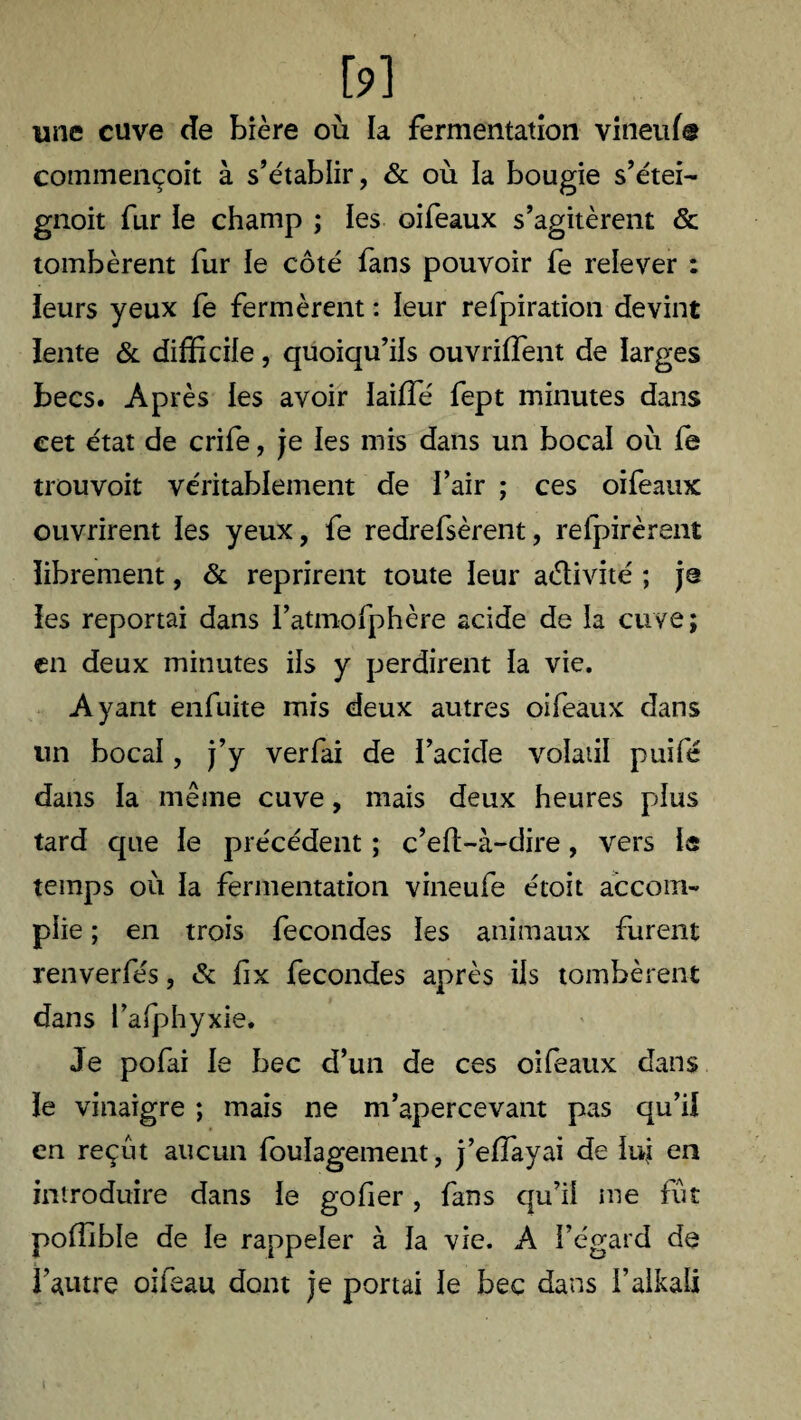 &] une cuve de bière où la fermentation vineuf© commençoit à s’établir, & où la bougie s’étei- gnoit fur le champ ; les oifeaux s’agitèrent & tombèrent fur le côté fans pouvoir fe relever : leurs yeux fe fermèrent : leur refpiration devint lente & difficile, quoiqu’ils ouvrirent de larges becs. Après les avoir laiffé fept minutes dans cet état de crife, je les mis dans un bocal où fe trouvoit véritablement de l’air ; ces oifeaux ouvrirent les yeux, fe redrefsèrent, retirèrent librement, & reprirent toute leur adivité ; je les reportai dans l’atmofphère acide de la cuve; en deux minutes ils y perdirent la vie. Ayant enfuite mis deux autres oifeaux dans lin bocal, j’y verfai de l’acide volatil puifé dans la même cuve, mais deux heures plus tard que le précédent ; c’ell-à-dire, vers is temps où la fermentation vineufe étoit accom¬ plie ; en trois fécondés les animaux furent renverfés, & fix fécondés après iis tombèrent dans Pafphyxie. Je pofai le bec d’un de ces oifeaux dans le vinaigre ; mais ne m’apercevant pas qu’il en reçut aucun foulagement, j’elfayai de luj en introduire dans le gofier, fans qu’il me fut poffible de le rappeler à la vie. A l’égard de l’autre oifeau dont je portai le bec dans l’alkali