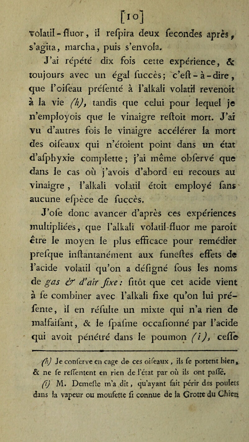 volatil * fluor, iï refpira deux fécondés après 9 s’agita, marcha, puis s’envola. J’ai répété dix fois cette expérience, 6c toujours avec un égal fuccès; c’eft - à - dire , que l’oifeau préfenté à l’alkali volatil revenoit à la vie (h), tandis que celui pour lequel je n’employois que le vinaigre reftoit mort. J’ai Vu d’autres fois le vinaigre accélérer la mort des oifeaux qui n’étoient point dans un état d’afphyxie complette ; j’ai même obfervé que dans le cas où j’avois d’abord eu recours au vinaigre , l’alkali volatil étoit employé fans aucune efpèce de fuccès. J’ofe donc avancer d’après ces expériences multipliées, que Talkali volatil fluor me paroît etre le moyen le plus efficace pour remédier prefque in dan tan é ment aux funeftes effets de î’acide volatil qu’on a défigné fous les noms de g as & d’air Jixe : fitôt que cet acide vient à fe combiner avec l’alkali fixe qu’on lui pré¬ fente, il en réfulte un mixte qui n’a rien de malfaifant, & le fpafme occafionné par l’acide qui avoir pénétré dans le poumon (i), celle (h) Je conferve en cage de ces oifeaux , ils fe portent bien» 6c ne fe refïentent en rien de l’état par où ils ont pafle. (i) M. Demefle m’a dit, qu’ayant fait périr des poulets dans la vapeur ou moufette û connue de la Grotte du Chien