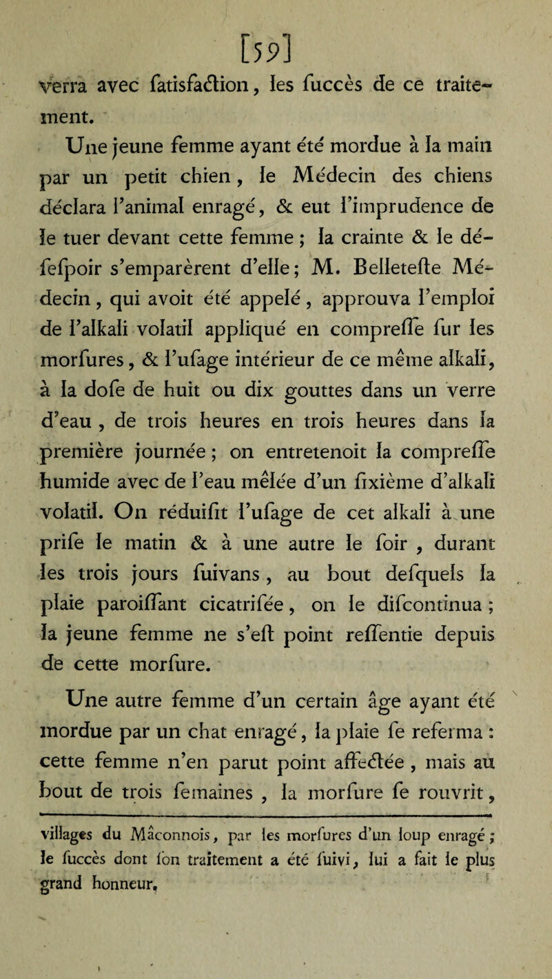 [59] verra avec fatisfaétion, les fuccès de ce traite¬ ment. Une jeune femme ayant été mordue à la main par un petit chien, ie Médecin des chiens déclara l’animal enragé, & eut l’imprudence de îe tuer devant cette femme ; la crainte & le dé- fefpoir s’emparèrent d’elle; M. Belletefte Mé¬ decin , qui avoit été appelé, approuva l’emploi de l’alkali volatil appliqué en comprefîe fur les morfures, & l’ufage intérieur de ce même alkali, à la dofe de huit ou dix gouttes dans un verre d’eau , de trois heures en trois heures dans la première journée ; on entretenoit la comprefîe humide avec de l’eau mêlée d’un fixième d’alkali volatil. On réduifit l’ufage de cet alkali à une prife le matin & à une autre le foir , durant les trois jours fuivans, au bout defquels la plaie paroiffant cicatrifée, on le difcontinua ; la jeune femme ne s’elt point reffentie depuis de cette morfure. Une autre femme d’un certain âge ayant été mordue par un chat enragé, la plaie fe referma : cette femme n’en parut point affrétée , mais au bout de trois femaines , la morfure fe rouvrit, villages du Mâconnois, par les morfures d’un loup enragé ; le fuccès dont Ion traitement a été fuivi, lui a fait le plus grand honneur.