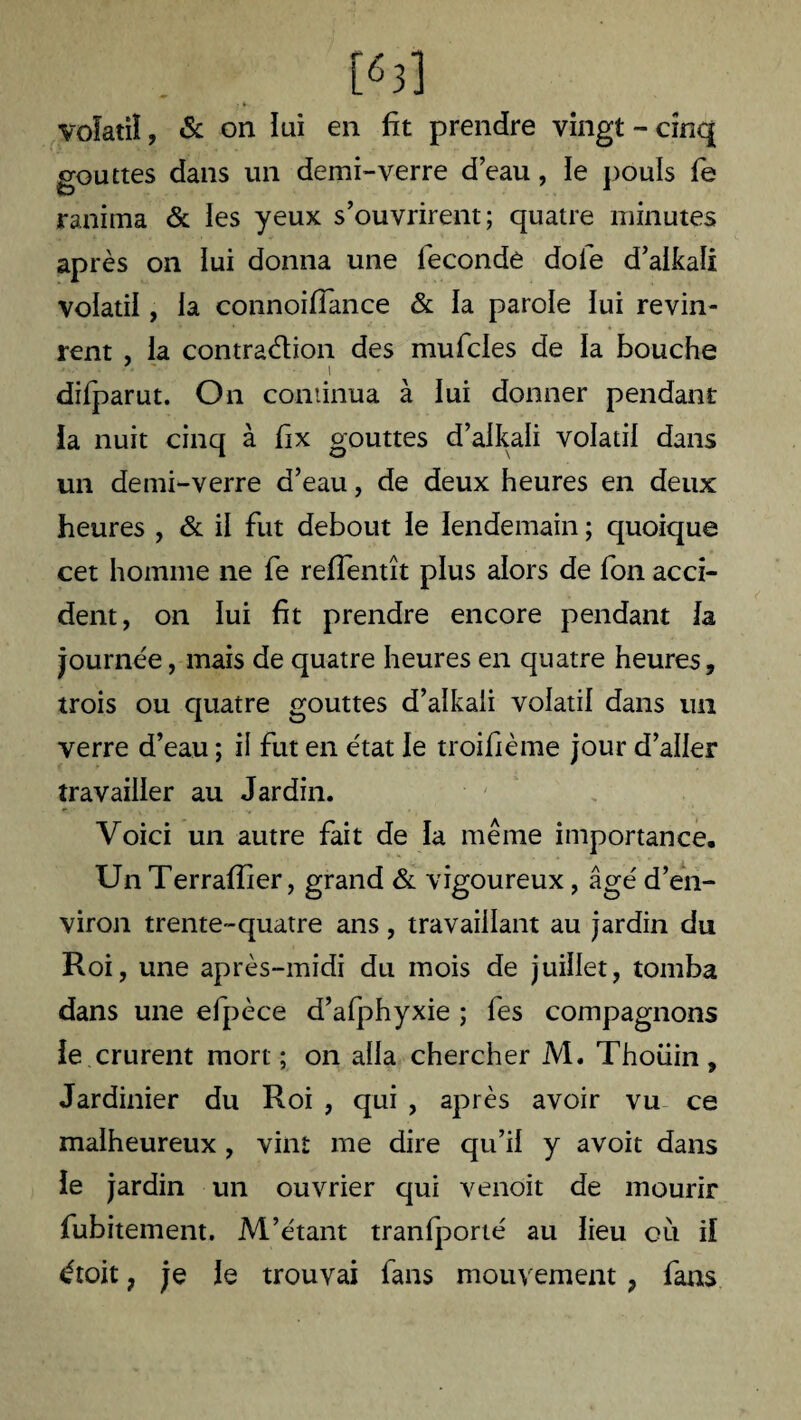 t«J] volatil, & on lui en fît prendre vingt - cinq gouttes dans un demi'-verre d’eau, le pouls fe ranima & les yeux s’ouvrirent; quatre minutes après on lui donna une fécondé dofe d’aikali volatil, la connoiflance & la parole lui revin¬ rent , la contra&ion des mufcles de la bouche difparut. On continua à lui donner pendant ia nuit cinq à fix gouttes d’alkali volatil dans un demi-verre d’eau, de deux heures en deux heures , & il fut debout le lendemain ; quoique cet homme ne fe relfentît plus alors de fon acci¬ dent, on lui fit prendre encore pendant la journée, mais de quatre heures en quatre heures, trois ou quatre gouttes d’alkali volatil dans un verre d’eau ; il fut en état le troifième jour d’aller travailler au Jardin. Voici un autre fait de la même importance. Un Terraffier, grand & vigoureux, âgé d’en¬ viron trente-quatre ans, travaillant au jardin du Roi, une après-midi du mois de juillet, tomba dans une efpèce d’afphyxie ; fes compagnons le crurent mort ; on alla chercher M. Thoiiin, Jardinier du Roi , qui , après avoir vu ce malheureux , vint me dire qu’il y avoir dans le jardin un ouvrier qui venoit de mourir fubitement. M’étant tranfporté au lieu où il étoit ? je le trouvai fans mouvement ? fans