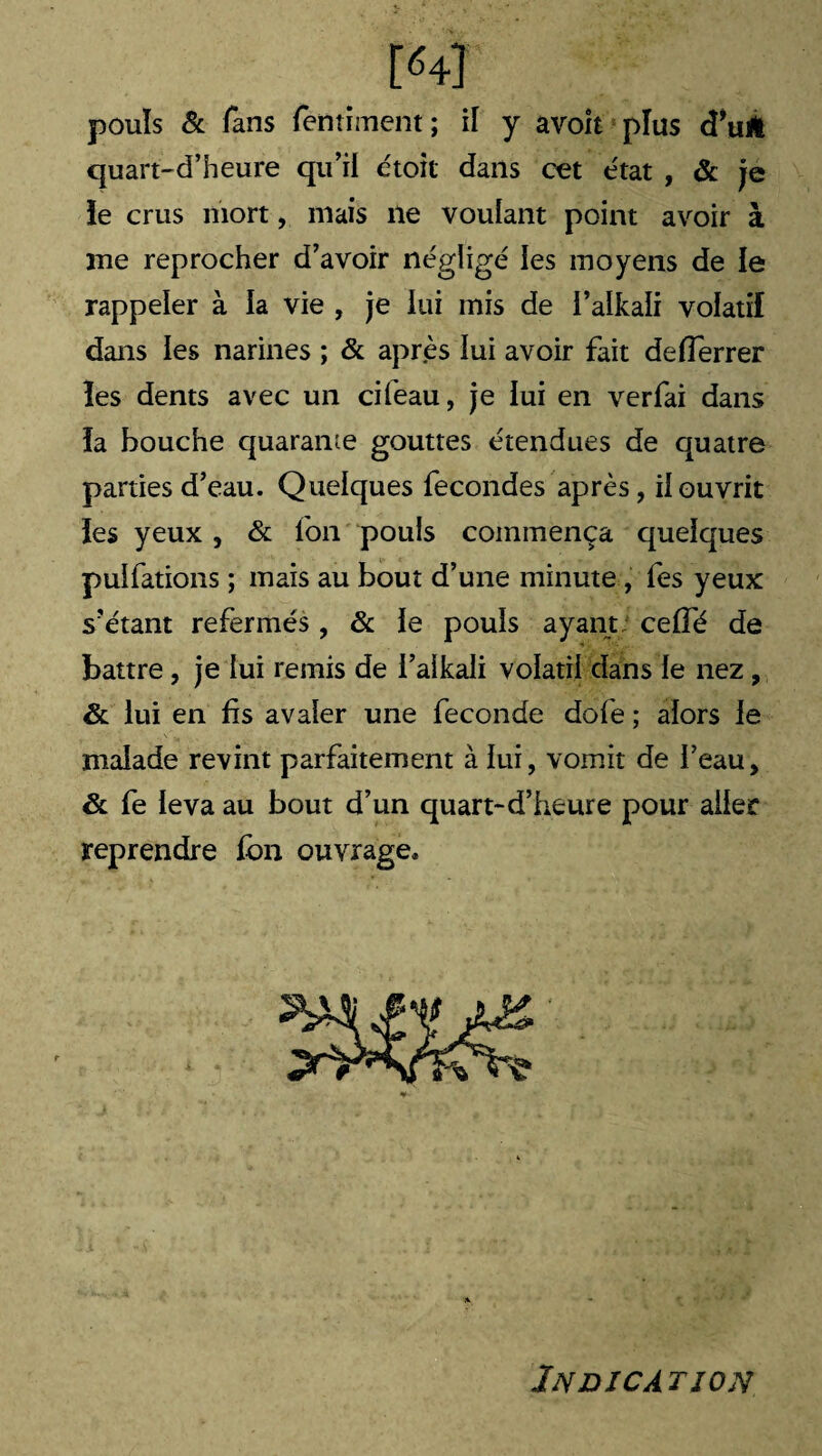 M pouls & fans fentiment ; il y avoit plus (Tulfc quart-d’heure qu’il étoit dans cet état , & je le crus mort, niais ne voulant point avoir à me reprocher d’avoir négligé les moyens de le rappeler à la vie , je lui mis de i’alkaïi volatil dans les narines ; & après lui avoir fait defferrer les dents avec un cifeau, je lui en verfai dans la bouche quarante gouttes étendues de quatre parties d’eau. Quelques fécondés après, il ouvrit les yeux , & Ion pouls commença quelques puifations ; mais au bout d’une minute , fes yeux s’étant refermés, & le pouls ayant celfé de battre , je lui remis de i’aikali volatil dans le nez , & lui en fis avaler une fécondé dofe ; alors le malade revint parfaitement à lui, vomit de l’eau, & fe leva au bout d’un quart-d’heure pour aller reprendre fbn ouvrage. Indication