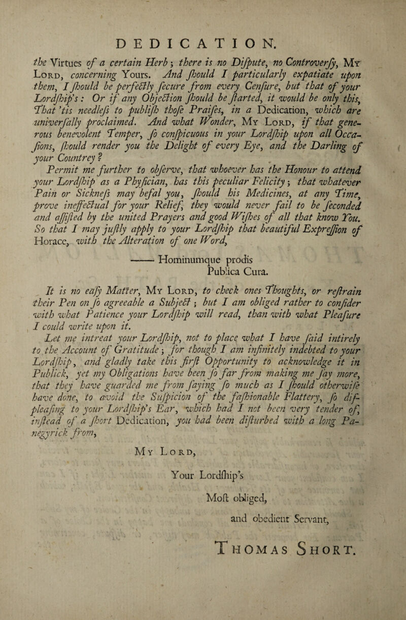 DEDICATION. the Virtues of a certain Herb ; there is no Difpute, no Controverfy, My Lord, concerning Yours. And fmdd I particularly expatiate upon them, I fmild be perfectly fecure from every Cenfure, but that of your Lordjhifs : Or if any Objection Jhould be farted, it would be only thisy Id hat ytis nee diejs to publijh thofe Praijes, in a Dedication, which are nniverjally proclaimed. And what JVonder, My Lord, if that gene¬ rous benevolent Lemper, fo conspicuous in your Lordjhip upon all Occa- fonsy (Ijould render you the Delight of every Eye, and the Darling of your Countrey ? Permit me further to obferve, that whoever has the Honour to attend your Lordjhip as a Phyfician, has this peculiar Felicity; that whatever Pain or Sicknejs may befal you, fmdd his Medicines, at any Limey prove ineffectual for your Relief] they would never fail to be Jeconded and of fed by the united Prayers ana good Wijhes of all that know You. So that I may jufly apply to your Lordjhip that beautiful Expreffon of Horace, with the Alteration of one Word> -Hominumque prodis Publica Cura. It is no eafy Matter, My Lord, to check ones thoughts, or refrain their Pen on Jo agreeable a Subject • but I am obliged rather to confder with what Patience your Lordjhip will ready than with what Pleafure I could write upon it. Let me intreat your Lordfip, not to place what I have faid intirely to the Account of' Gratitude y for though I am infinitely indebted to your Lordjhip, and gladly take this firfi Opportunity to acknowledge it in Publick, yet my Obligations have been Jo far from making me Jay morey that they have guarded me from J'aying fo much as I Jhould otherwise' have done, to avoid the Suspicion of the faff ion able Flattery, fo difi pleafing to your Lordjhip1 s Ear, which had I not been very tender of inflcad of a Jhort Dedication, you had been difurbed with a long Pa- negyrick from> My Lord, Your Lordfliips Mod obliged, and obedient Servant, * • ■' ;' l\ * , r v jlC * ‘J - * ^_• f \. Thomas Short.