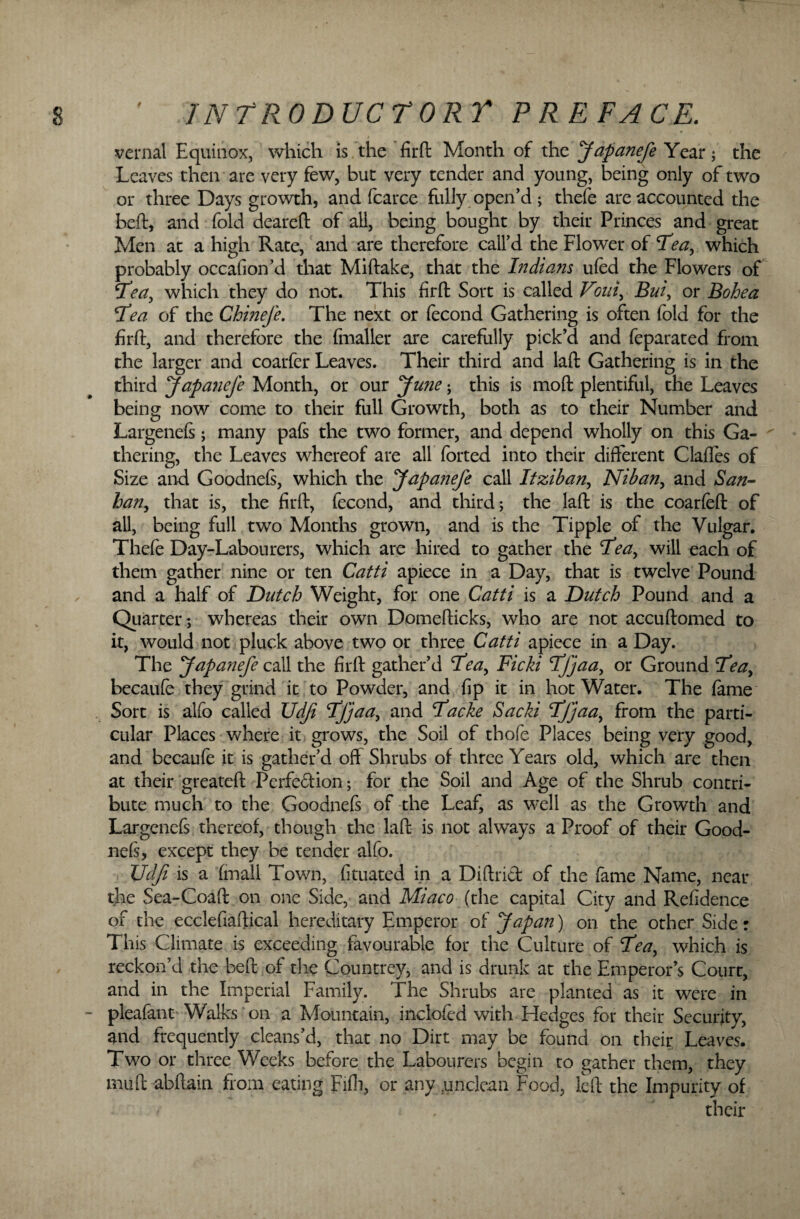 vernal Equinox, which is the firft Month of the Japanefe Year; the Leaves then are very few, but very tender and young, being only of two or three Days growth, and fcarce fully open’d; thefe are accounted the beft, and fold deareft of all, being bought by their Princes and great Men at a high Rate, and are therefore call’d the Flower of Tea, which probably occafion’d that Miftake, that the Indians ufed the Flowers of Tea, which they do not. This firft Sort is called Vmi, Bui, or Bohea Tea of the Chmefe. The next or fecond Gathering is often fold for the firft, and therefore the fnialler are carefully pick’d and feparated from the larger and coarfer Leaves. Their third and laft Gathering is in the third Japanefe Month, or our June; this is moft plentiful, the Leaves being now come to their full Growth, both as to their Number and Largenefs; many pafs the two former, and depend wholly on this Ga¬ thering, the Leaves whereof are all forted into their different Clafies of Size and Goodnels, which the Japanefe call Itziban, Nib an, and San- ban, that is, the firft, fecond, and third; the laft is the coarfeft of all, being full two Months grown, and is the Tipple of the Vulgar. Thefe Day-Labourers, which are hired to gather the Tea, will each of them gather nine or ten Catti apiece in a Day, that is twelve Pound and a half of Dutch Weight, for one Catti is a Dutch Pound and a Quarter; whereas their own Domefticks, who are not accuftomed to it, would not pluck above two or three Catti apiece in a Day. The Japanefe call the firft gather’d Tea, Ficki Tfjaa, or Ground Tea, becaufe they grind it to Powder, and fip it in hot Water. The fame Sort is alfo called Udf Tfjaa, and Tacke Sacki Tfjaa, from the parti¬ cular Places where it grows, the Soil of thofe Places being very good, and becaufe it is gather’d off Shrubs of three Years old, which are then at their greateft Perfedion; for the Soil and Age of the Shrub contri¬ bute much to the Goodnefs of the Leaf, as well as the Growth and Largenefs thereof, though the laft is not always a Proof of their Good¬ nefs, except they be tender alfo. Udfi is a (mall Town, fituated in a Diftrid of the fame Name, near the Sea-Coaft on one Side, and Miaco (the capital City and Refidence of the ecclefiaftical hereditary Emperor of Japan) on the other Side: This Climate is exceeding favourable for the Culture of Tea, which is reckon’d the beft of the Countrey, and is drunk at the Emperor’s Court, and in the Imperial Family. The Shrubs are planted as it were in ~ pleafant Walks on a Mountain, inclofed with Hedges for their Security, and frequently cleans’d, that no Dirt may be found on their Leaves. Two or three Weeks before the Labourers begin to gather them, they muft abftain from eating Fifh, or any unclean Food, left the Impurity of their