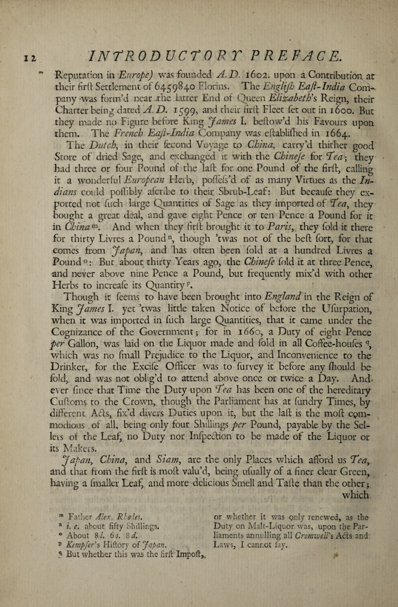 Reputation in Europe) was founded A.D. 1602. uppn a Contribution at their firft Settlement of 6459S40 Florins. The Englfjh Eaft-India Corrib pany was form’d near .the latter End of Queen Elizabeth's Reign, their Charter being dated A. D. 1599, and their firft Fleet fet out in 1600. But they made no Figure before King James I. bellow’d his Favours upon them. The French Eaji-India Company was eftablifhed in 1664. The Dutch, in their fecond Voyage to China, carry’d thither good Store of dried Sage, and exchanged it with the Chineje for Teas, they had three or four Pound of the laft for one Pound of the firft, calling it a wonderful European Herb, poftefs’d of as many Virtues as the In¬ dians could pollibly aferibe to their Shrub-Leaf: But becaufe they ex¬ ported not fuch large Quantities of Sage as they imported of Fen, they bought a great deal, and gave eight Pence or ten Pence a Pound for it in China m. And when they firft brought it to Paris^ they fold it there for thirty Livres a Pound11, though ’twas not of the beft fort, for that comes from Japan, and has often been fold at a hundred Livres a Pound0: But about thirty Years ago, the Chmefe fold it at three Pence, and never above nine Pence a Pound, but frequently mix’d with other Herbs to increafe its Quantity L Though it feems to have been brought into England in the Reign of King James 1. yet ’twas little taken Notice of before the Ufurpation, when it was imported in fuch large Quantities, that it came under the Cognizance of the Government; for in 1660, a Duty of eight Pence per Gallon, was laid on the Liquor made and fold in all Coftee-houfes % which was no (mail Prejudice to the Liquor, and Inconvenience to the Drinker, for the Excife Officer was to furvey it before any fhould be fold, and was not oblig’d to attend above once or twice a Day. And- ever fince that Time the Duty upon Pea has been one of the hereditary Cuftoms to the Crown, though the Parliament has at fundry Times, by different Afts, fix’d divers Duties upon it, but the laft is the moft cpm- modious of all, being only four Shillings per Pound, payable by the Sel¬ lers ot the Leaf, no Duty nor Infpeftion to be made of the Liquor or its Makers. Japan, China, and Siam, are the only Places which afford us Tea, and that from the firft is moft valu’d, being ufually of a finer clear Green, having a fmaller Leaf, and more delicious Smell and Tafte than the other; which m Father Alex. Rholes. 31 2. e. about fifty Shillings, 0 About 8 /. 6 s. 8 d. ?■ But whether this was the firft Impoft*, or whether it was only renewed, as the Duty on Malt-Liquor was, upon the Par¬ liaments annulling all Cromwell’s Adis and