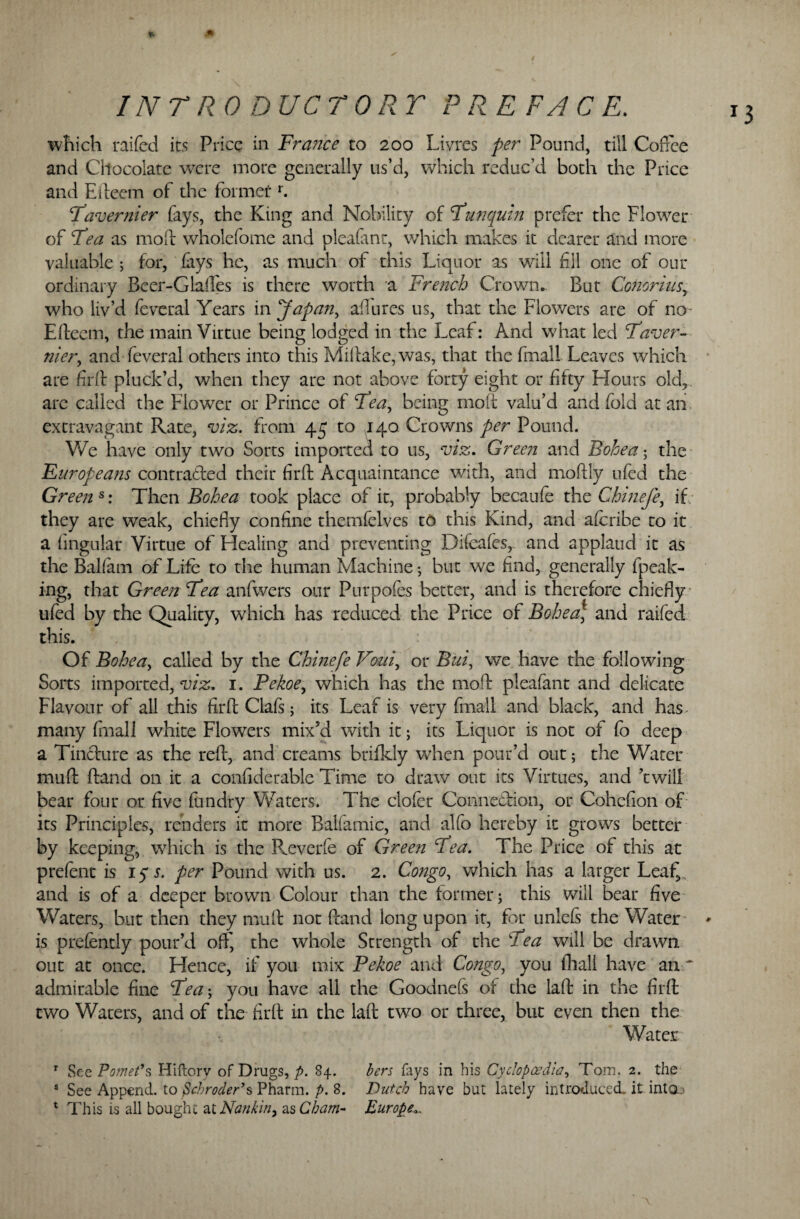 which raifed its Price in France to 200 Livres per Pound, till Coffee and Chocolate were more generally us’d, which reduc’d both the Price and Efteem of the former r. Favernier fays, the King and Nobility of Fun quin prefer the Flower of Fea as mod wholefome and pleafmr, which makes it dearer and more valuable ; for, fays he, as much of this Liquor as will fill one of our ordinary Beer-Glaffes is there worth a French Crown. But Conorius, who liv’d feveral Years :inffapan, allures us, that the Flowers are of no- Efteem, the main Virtue being lodged in the Leaf: And what led Faver- nier, and feveral others into this Miftake,was, that the (mall Leaves which are fir ft pluck’d, when they are not above forty eight or fifty Hours old, arc called the Flower or Prince of Fea, being moft valu’d and fold at an extravagant Rate, viz. from 45 to 140 Crowns per Pound. V/e have only two Sorts imported to us, viz. Green and Bohea • the Europeans con traded their firft Acquaintance with, and moftly ufed the Green s: Then Bohea took place of it, probably becaufe the Chinefe, if they are weak, chiefly confine themfelves to this Kind, and afcribe to it a Angular Virtue of Healing and preventing Difeafes,. and applaud it as the Baham of Life to the human Machine •, blit we find, generally fpeak- ing, that Green Fea anfwers our Purpofes better, and is therefore chiefly ufed by the Quality, which has reduced the Price of Bohea] and raifed this. Of Bohea, called by the Chinefe Voui, or Bui, we have the following Sorts imported, viz. 1. Pekoe, which has the mod pleafant and delicate Flavour of all this firft Clafs; its Leaf is very final! and black, and has^ many final! white Flowers mix’d with it; its Liquor is not of fo deep a Tincture as the reft, and creams brifkly when pour’d out; the Water mud ftand on it a confiderable Time to draw out its Virtues, and ’twill bear four or five fundry Waters. The clofer Connection, or Cohefion of its Principles, renders it more Balfamic, and alfo hereby it grows better by keeping, which is the Reverfe of Green Fea. The Price of this at prefent is 15 s. per Pound with us. 2. Congo, which has a larger Leaf,s and is of a deeper brown Colour than the former; this will bear five Waters, but then they muft not ftand long upon it, for unlels the Water is prefently pour’d off, the whole Strength of the Fea will be drawn out at once. Hence, if you mix Pekoe and Congo, you fhall have an ~ admirable fine Fea; you have all the Goodnefs of the laft in the firft two Waters, and of the firft in the laft two or three, but even then the Water r SeePomet9s Hiftorv of Drugs, p. 84. bers fays in his Cyclopoedla, Tom, 2. the s See Append, to fichroder’s Pharm. p. 8. Dutch have but lately introduced, it into.,