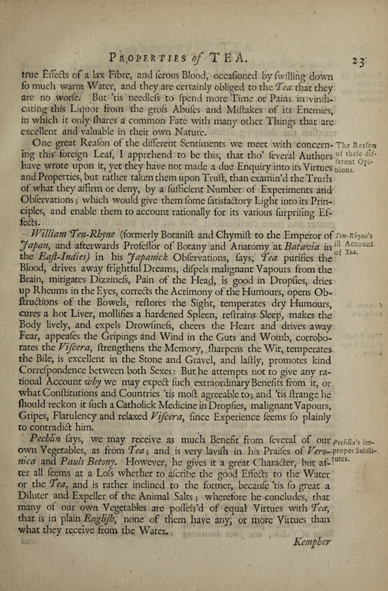 *3 true Fffeds of a lax Fibre, and ferous Blood, occafioned by Twilling down To much warm Water, and they are certainly obliged to the T'ea that they are no worfe. But ’tis needlefs to fpend more Time or Pains in vindi¬ cating this Liquor from the grofs Abufcs and Miftakes of its Enemies, in which it only (hares a common Fate with many other Things that are excellent and valuable in their own Nature. One great Reafon of the different Sentiments we meet with concern- The Rea To a ing this' foreign Leaf, I apprehend to be this, that tho’ feveral Authors ?f th®fc dIt' have wrote upon it, yet they have not made a due Enquiry into its Virtues lions' °Pi~ and Properties, but rather taken them upon Truft, than examin’d the Truth of what they affirm or deny, by a fiifficient Number of Experiments and Obfervations; which would give them Tome fiitisfa&ory Light into its Prin¬ ciples, and enable them to account rationally for its various furprifing Ef- fefts. Wtilt am 'Ten-Rhyne (formerly Botaniff and Chymift to the Emperor of ren-Rhyne’s Japan, and afterwards Profeffor of Botany and Anatomy at Batavia in ^ Account- the Eajl-Indies) in his Japamck Obfervations, fays, Tea purifies the° Blood, drives away frightful Dreams, difpels malignant Vapours from the Brain, mitigates Dizzinefs, Pain of the Head, is good in Dropfies, dries up Rheums in the Eyes, corre&s the Acrimony of the Humours, opens Qb- ftrudions of the Bowels, reftores the Sight, temperates dry Humours, cures a hot Liver, mollifies a hardened Spleen, reftrains Sleep, makes the Body lively, and expels Drowfinefi, cheers the Heart and drives away Fear, appeafes the Gripings and Wind in the Guts and Womb, corrobo¬ rates the Vifcera, ftrengthens the Memory, fharpcns the Wit, temperates the Bile, is excellent in the Stone and Gravel, and laffly, promotes kind Correfpondence between both Sexes: But he attempts not to give any ra¬ tional Account why we may exped fetch extraordinary Benefits from it, or what Conftitutions and Countries ’tis mod agreeable to; and ’tis ftrangehe fliould reckon it fetch aCatholick Medicine in Dropfies, malignant Vapours, Gripes, Flatulency and relaxed Vifcera, fence Experience feems To plainly to contradict him. Pechlin fays, we may receive as much Benefit from feveral of our Pechlm% im- own Vegetables, as from ’Tea; and is very laviffi in his Praifes of Vero- proper SubiU- nica and Pauls Betony. However, he gives it a great Character, but af-tutes* ter all feems at a Lofi whether to afcribe the good Effects to the Water or the Tea, and is rather inclined to the former, becaufe ’tis fe> great a Dilutcr and Expeller of the Animal Salts; wherefore he concludes, that many of our own Vegetables are poffefs’d of equal Virtues with Tea, that is in plain Englifh, none of them have any, or more Virtues than what they receive from the Water*' , . Kempher