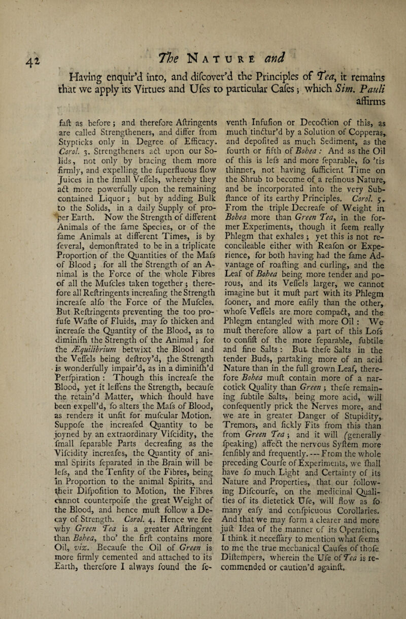 Having enquir’d into, and difcovet’d the Principles of it remains that we apply its Virtues and Ufes to particular Cafes *, which Sim. Pauli affirms fall as before; and therefore Aftringents are called Strengthened, and differ from Stypticks only in Degree of Efficacy. Corol. 3. Strengthened ad upon our So¬ lids, not only by bracing them more firmly, and expelling the fuperfluous flow Juices in the lmall VefTels, whereby they ad more powerfully upon the remaining contained Liquor; but by adding Bulk to the Solids, in a daily Supply of pro¬ per Earth. Now the Strength of different Animals of the fame Species, or of the fame Animals at different Times, is by feveral, demonftrated to be in a triplicate Proportion of the Quantities of the Mafs of Blood ; for all the Strength of an A- nimal is the Force of the whole Fibres of all the Mufcles taken together; there¬ fore all Reftringents increafmg the Strength increafe alfo the Force of the Mufcles. But Reftringents preventing the too pro- fufe Wafte of Fluids, may fo thicken and increafe the Quantity of the Blood, as to diminifh the Strength of the Animal; for the /Equilibrium betwixt the Blood and the VefTels being deftroy’d, the Strength • is wonderfully impair’d, as in a diminifh’d Perfpiration : Though this increafe the Blood, yet it leflens the Strength, becaufe the retain’d Matter, which fhould have been expell’d, fo alters the Mafs of Blood, as renders it unfit for mufcular Motion. Suppofe the increafed Quantity to be joyned by an extraordinary Vifcidity, the fmall feparable Parts decreafmg as the Vifcidity increafes, the Quantity of ani¬ mal Spirits fcparated in the Brain will be lefs, and theTenfity of the Fibres, being in Proportion to the animal Spirits, and their Difpofition to Motion, the Fibres cannot counterpoife the great Weight of the Blood, and hence muft follow a De¬ cay of Strength. Corol. 4. Hence we fee why Green Tea is a greater Aftringent than Bohea, tho’ the firft contains more Oil, viz. Becaufe the Oil of Green is more firmly cemented and attached to its Earth, therefore I always found the fe- venth In full on or Deco&ion of this, as much tindtur’d by a Solution of Copperas, and depofited as much Sediment, as the fourth or fifth of Bohea : And as the Oil of this is lefs and more feparable, fo his thinner, not having fufficient Time on the Shrub to become of a refinous Nature, and be incorporated into the very Sub- ftance of its earthy Principles. Corol. 5* From the triple Decreafe of Weight in Bohea more than Green Tea, in the for¬ mer Experiments, though it feem really Phlegm that exhales; yet this is not re- concileable either with Reafon or Expe¬ rience, for both having had the fame Ad¬ vantage of roafting and curling, and the Leaf of Bohea being more tender and po¬ rous, and its VefTels larger, we cannot imagine but it muft part with its Phlegm fooner, and more eafily than the other, whofe Veffels are more compact, and the Phlegm entangled with more Oil : We muft therefore allow a part of this Lofs to confift of the more feparable, fubtile and fine Salts : But thefe Salts in the tender Buds, partaking more of an acid Nature than in the full grown Leaf, there¬ fore Bohea muft contain more of a nar¬ cotick Quality than Green 3 thefe remain¬ ing fubtile Salts, being more acid, will confequently prick the Nerves more, and we are in greater Danger of Stupidity,. Tremors, and fickly Fits from this than from Green Tea; and it will (generally fpeaking) affedl the nervous Syftem more fenfibly and frequently. -—From the whole preceding Courfe of Experiments, we {hall have fo much Light and Certainty of its Nature and Properties, that our follow¬ ing Difcourfe, on the medicinal Quali¬ ties of its dietetick Ufe, will flow as fo many eafy and confpicuous Corollaries. And that we may form a clearer and more juft Idea of the manner of its Operation, I think it neceffary to mention what feems to me the true mechanical Caufes of thofe Diftempers, wherein the Ufe of Tea is re¬ commended or caution’d againfL