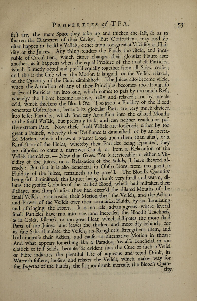 firft are, the more Space they take up and thicken the -lad, fo as to fiiorten the Diameters of their Cavity. But Obftrudions may and do often happen in healthy VefTels, either from too great a Vifcidity or Flui¬ dity of the Juices. Any thing renders the Fluids too vifcid, and inca¬ pable of Circulation, which either changes their globular Figure into another, as it happens when the equal Prcfluie of the fmaiicft Particles, which formerly aded and prefs’d equally together from all Sides, ceafes; and this is the Cafe when the Motion is languid, or the Veflels relaxed, o^ the Quantity of the Fluid diminifhed, The Juices alfo become vifcid,, when the Attradion of any of their Principles becomes too ftrong, fo as feveral Particles run into one,, which comes to pafs by too much Red:, whereby the Fibres become inadive,. refty and relaxed; or by intenfe cold, \yhich thickens the Blood, &c. Too great a Fluidity of the Blood generates Obftrudions, becaufe its globular Parts are very much divided, into lefler Particles, which find eafy Admiflion into the dilated Mouths of the fmall VefTels, but prefently ftick, and can neither reach nor pals the extream Part. Now thefe (mail Veflels are loofened, either by too oreat a Fulnefs, whereby their Refiftance is diminifhed, or by an increa- fed Motion, which throws a greater Load upon them than ufual, or a Rarifadion of the Fluids, whereby their Particles being feparated, they are difpofed to enter a narrower Canal, or from a Relaxation of the Veflels themfelves. — Now that Green T’eu is Serviceable in either a Vif¬ ready: But that it is alfo beneficial in Obftrudions from too great a^ Fluidity of the Juices, remaineth to be prov d. The Blood s Quantity being firft diminifhed, this Liquor being drunk very fmall and warm di¬ lutes the groffer Globules of the rarified Blood, which had miftaken their Paflage, and ftopp’d after they had enter’d the dilated Mouths of the (mall VefTels-, it increafes their Motion thro’ the VefTels, and the Adion and Power of the Veflels over their contained Fluids, by its Simulating and aftringing the Fibres. It is no lefs advantageous where feveral fmall Particles have run into one, and increafed the Bloods Thiekneis, as in Colds, Idlenefs, or too great Heat, which diffipates the more Parts of the Juices, and leaves the thicker and more dry behind> for its fine Salts Simulate the Veflels, its Roughnefs ftrengthens them, and both increafe their Adion, and caufe an alternative Motion in them : And what appears fomething like a Paradox, tis alfo beneficial in too elaftick or ftiif Solids, becaufe ’tis evident that the Cure of fuch a Ve e or Fibre indicates the plentiful Ufe of aqueous and tepid Drink, its Warmth foftens, loofens and relaxes the Veflels, which makes way or the Impetus of the Fluids; the Liquor drunk increafes the Bloods Quan-