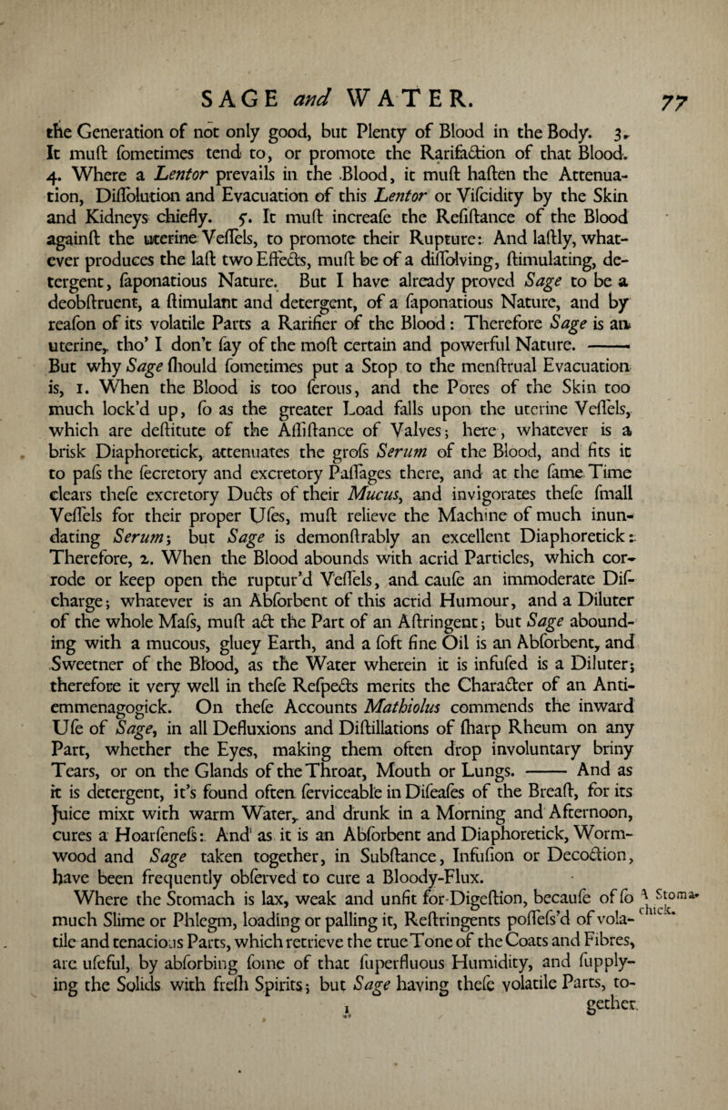 the Generation of not only good, but Plenty of Blood in the Body. 3„ It muft fometimes tend to, or promote the Rarifadion of that Blood. 4. Where a Lentor prevails in the Blood, it muft haften the Attenua¬ tion, Diflolution and Evacuation of this Lentor or Vifcidity by the Skin and Kidneys chiefly, y. It muft increafe the Refiftance of the Blood againft the uterine Veflels, to promote their Rupture: And laftly, what¬ ever produces the laft two Effeds, muft be of a diflblving, ftimulating, de¬ tergent, iaponatious Nature. But I have already proved Sage to be a deobftruent, a ftimulant and detergent, of a faponatious Nature, and by reafon of its volatile Parts a Rarrfier of the Blood: Therefore Sage is an uterine,, tho’ I don’t fay of the moft certain and powerful Nature. - But why fliould fometimes put a Stop to the menftrual Evacuation is, 1. When the Blood is too ferous, and the Pores of the Skin too much lock’d up, Co as the greater Load falls upon the uterine Veflels,. which are deftitute of the Afliftance of Valves; here, whatever is a brisk Diaphoretick, attenuates the grofs Serum of the Blood, and fits it to pais the fecretory and excretory Paflages there, and at the fame Time clears thefe excretory Duds of their Mucus, and invigorates thefe ftnall Veflels for their proper Ufes, muft relieve the Machine of much inun* dating Serum; but Sage is demonftrably an excellent Diaphoretick: Therefore, 2. When the Blood abounds with acrid Particles, which cor¬ rode or keep open the ruptur’d Veflels, and. caufe an immoderate Difi* charge; whatever is an Abforbent of this acrid Humour, and a Diluter of the whole Mafs, muft ad the Part of an Aftringent; but Sage abound¬ ing with a mucous, gluey Earth, and a foft fine Oil is an Abforbent, and Sweetner of the Blood, as the Water wherein it is infufed is a Diluter; therefore it very well in thefe Refpeds merits the Charader of an Anti- emmenagogick. On thefe Accounts Mathiolus commends the inward Ufe of Sage, in all Defluxions and Diftillations of (harp Rheum on any Part, whether the Eyes, making them often drop involuntary briny Tears, or on the Glands of the Throat, Mouth or Lungs. - And as it is detergent, it’s found often ferviceable in Difeafes of the Breaft, for its Juice mixt with warm Water,, and drunk in a Morning and Afternoon, cures a Hoarfeneft:. And3 as it is an Abforbent and Diaphoretick, Worm¬ wood and Sage taken together, in Subftance, Infiifion or Decodion, have been frequently obferved to cure a Bloody-Flux. Where the Stomach is lax, weak and unfit forDigeftion, becaufe of Co ^ Stoma* much Slime or Phlegm, loading or palling it, Reftringents poflefs’d of voia- 1 tile and tenacious Parts, which retrieve the trueTone of the Coats and Fibres, are ufeful, by abforbing fome of that fuperfluous Humidity, and fup ply¬ ing the Solids with frelh Spirits *, but Sage having thefe volatile Parts, to- ! gether.