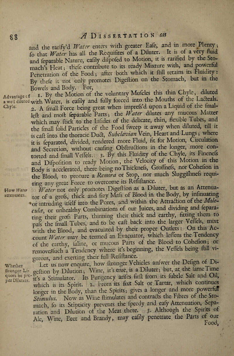 and the rarify’d Water enters with greater Eafe, and in more Plenty; fo that Water has all the Requifitcs of a Diluter. It is^ of a very fluid and feparable Nature, eafily difpofed to Motion, it is ratified by the Sto¬ mach’s Heat; thefe contribute to its ready Mixture with, and powerful Penetration of the Food; after both which it ftill retains its Fluidity. By thefe it not only promotes Digeftion on the Stomach, but in the Bowels and Body. For, , Advantagef i. By the Motion of the voluntary Mufcles this thin Chyle, diluted a well diluted with Water, is eafily and fully forced into the Mouths of the LadeaE. Chyle. 2 A fmall Force being great when imprefs’d upon a Liquid of the final- left and moll feparable Parts ; the Water dilutes any mucous Matter which may ftick to the Inlides of the delicate, thin, flexible Tubes, and the fmall folid Particles of the Food fweep it away when diluted, till it is call into the thoracic Dud, Subclavian Vein, Heart and Lungs; where it is (eparated, divided, rendered more Fluid, fit for Motion, Circulation and Secretion, without caufirig Obftrudions in the longer, more con¬ torted and fmall Veilels. 3. By this Fluidity of the Chyle, its Fmenefs and Difpofition to ready Motion, the Velocity of this Motion in the Body is accelerated, there being noThickneis, Groflnels, nor Cohefion in the Blood, to procure a Remora or Stop, nor much Sluggiflinefs requi¬ ring anv ^reac Force to overcome its Refiftancc. Watermt only promotes Digeftion as a Diluter, but as an Attenua¬ tor of a grofs, thick and fizy Mafs of Blood in the Body, by infinuating -or intruding itfelf into the Pores, and within the Attraftion of the Mole¬ cule or unhealthy Combinations of our Juices, and dividing and fepara- tincr ’their grofs Parts, thinning their thick and earthy, fitting them to pals the fmall Tubes, and to be call back into the larger Veilels, mixt with the Blood, and evacuated by their proper Outlets: On this Ac¬ count Water may be termed an Evacuator, which leflens the Tendency of the earthy, (aline, or mucous Parts of the Blood to Cohefion; or removeSluch a Tendency where it’s beginning, the Veilels being ftill vi¬ gorous, and exerting their full Refiftance. ^ _ r Whether Let us now enquire, how ftronger Vehicles anfwer the Defign of Di- Wronger Li- geftion bv Dilution; Wine, it’s true, is a Diluter; but, at the lame Time Siw,r?t’s a Stimulator. Its Pungency arifes firft from its fubtle Salt and Oil, ’ which is its Spirit, a. From its fixt Salt or Tartar, which continues longer in the Body, than the Spirits; gives a longer and more powerful Stimulus. Now as Wine (Emulates and contracts the Fibres of the Sto¬ mach fo its Stipticity prevents the fpeedy and eafy Attenuation, Sepa¬ ration and Dilution of the Meat there. 3- Although the Spirits of Ale, Wine, Eeer and Brandy, may eafily penetrate the Parts of our rood How Water attenuates.