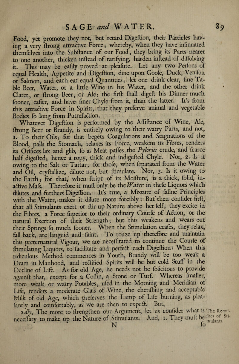 . > Food, yet promote they not, but retard Digeftion, their Particles hav¬ ing a very ftrong attractive Force; whereby, when they have infinuated themfelves into the Subftance of our Food, they bring its Parts nearer to one another, thicken inftead of ratifying, harden inftead of diffolving it. This may be cafily proved at pleafure. Let any two Perfons of equal Health, Appetite and Digeftion, dine upon Goofe, Duck, Venifon or Salmon, and each eat equal Quantities; let one drink clear, fine Ta¬ ble Beer, Water, or a little Wine in his Water, and the other drink Claret, or ftrong Beer, or Ale-, the firft (hall digeft his Dinner much fooner, eafier, and have finer Chyle from it, than the latter. It’s from this attraftive Force in Spirits, that they preferve animal and vegetable Bodies fo long from Putrefaction. Whatever Digeftion is performed by the Aftiftance of Wine, Ale, ftrong Beer or Brandy, is entirely owing to their watry Parts, and not, 1. To their Oils; for that begets Coagulations and Stagnations of the Blood, palls the Stomach, relaxes its Force, weakens its Fibres, renders its Orifices lax and glib, fo as Meat paffes the Pylorus crude, and fcarce half digefted; hence a ropy, thick and indigefted Chyle. Nor, 2. Is it owing to the Salt or Tartar; for thofe, when feparated from the Water and Oil, cryftallize, dilute not, but ftimulate. Nor, 3. Is it owing to the Earth; for that, when ftript of its Moifture, is a thick, folid, in¬ active Mafs. Therefore it muft only be thzWater in thefe Liquors which dilutes and furthers Digeftion. It’s true, a Mixture of faline Principles with the Water, makes it dilute more forcibly: But'then confider firft,. that all Stimulants exert or ftir up Nature above her felf; they excite in the Fibres, a Force (iiperior to their ordinary Courfe of ACtion, or the natural Exertion of their Strength; but this weakens and wears out their Springs fo much fooner. When the Stimulation ceafes, they relax, fall back, are languid and faint. To rouze up therefore and maintain this preternatural Vigour, we are neceffitated to continue the Courfe of (Emulating Liquors, to facilitate and perfeft each Digeftion: When this ridiculous Method commences in Youth, Brandy will be too weak a Dram in Manhood, and rectified Spirits will be but cold Stuff in the Decline of Life. As for old Age, he needs not be felicitous to provide againft that, except for a Coffin, a Stone or Turf. Whereas fmaller, more weak or watry Potables, ufed in the Morning and Meridian ot Life, renders a moderate Glafs of Wine, the cherithing and acceptable Milk of old Age, which preferves the Lamp ot Life burning, as plea- iantly and comfortably, as we are then to expeCt. But, iz//y, The more to ftrengthen our Argument, let us confider what is The Rcqni- neccfiary to make up the Nature of Stimulants. And, u They muft be St^