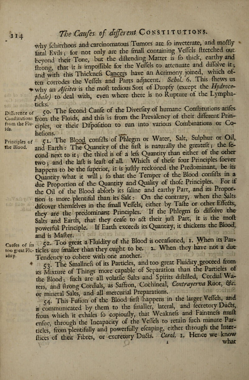 1X4 why fchtrrhous and carcinomatous Tumors are fo inveterate, and moflty fatal Evils; for not only are the fmall containing Veflels dretched out beyond their Tone, but the didending Matter is fo thick, earthy and ftrono-, that it is impoilible for the Velfels to attenuate and diflolve it and with this Thicknefs Cancers have an Acrimony joined, which of¬ ten corrodes the Velfels and Parts adjacent. Schol. 6. This fliews us * why an JJcites is the mod tedious Sort of Dropfy (except the Hydrocc- fhale) tO' deal with, even where there is no Rupture of the Lympha- Difference of <o. The fecond Caufe of the Diverfity of humane Conditutions arifes Conffitutions from the Fluids, and this is from the Prevalency of their difter.ent Pnn- from, the Flu- ^ pics, or their Difpofition to tun into various Combinations or Co- Principles of si^The Blood confids of Phlegm or Water, Salt, Sulphur or Oil,, the Blood, and Earth : 1 he Quantity of the fieft is naturally the gteatelt; the le- cond next to it; the third is of a lefs Quantity than either of the other two; and the lad: is lead of all. Which of thefe four Principles foever happens to be the fuperior, it is judly reckoned the Predominant, be its Quantity what it will; fo that the Temper of the Blood confids in a due Proportion of the Quantity and Quality of thofe Principles. For it the Oil of the Blood abforb its (aline and earthy Part, and its Propor¬ tion is more plentiful than its Salt: On the contrary, when the Salts difeover themfelves in the fmall Veflels, either by Tade or other Effeas, they are the predominant Principles. If the Phlegm Co diflolve the- Salts and Earth, that they ceafe to a ft their juft Part, it is the mod powerful Principle. If Earth exceeds its Quantity, it thickens the Blood, and is Mader. „ , „T, . n _ , r2. Too great a Fluidity of the Blood is occafioncd, I. When its Par- u.ot eat Flu- tides ate fmaller than they ought to be. x. When they have not a due iduy. Tendency to cohere with one another. * C7. The Smallnefs of its Particles, and too great Fluidity,proceed from its Mixture of Things more capable of Separation than the Particles of the Blood; fuch are all volatile Salts and Spirits diddled, Cordial Wa¬ ters, and Orong Cordials, as Saffron, Cochineal, Contrayerva Root, &c. or mineral Salts, and all mercurial Preparations. . . r4. This Fufion of the Blood fird happens in the larger Veflels, and k communicated by them to the fmaller, lateral, and (ecretoty Duds, from which it exhales fo copioudy, that Weaknefs and Faintnefs mult enfuc, through the Incapacity of the Veflels to retain fuch minute Par¬ ticles, from plentifully and powerfully efcaping, either through the Inter¬ dices of their Fibres, or excretory Duds. Coral, i. Hence we know