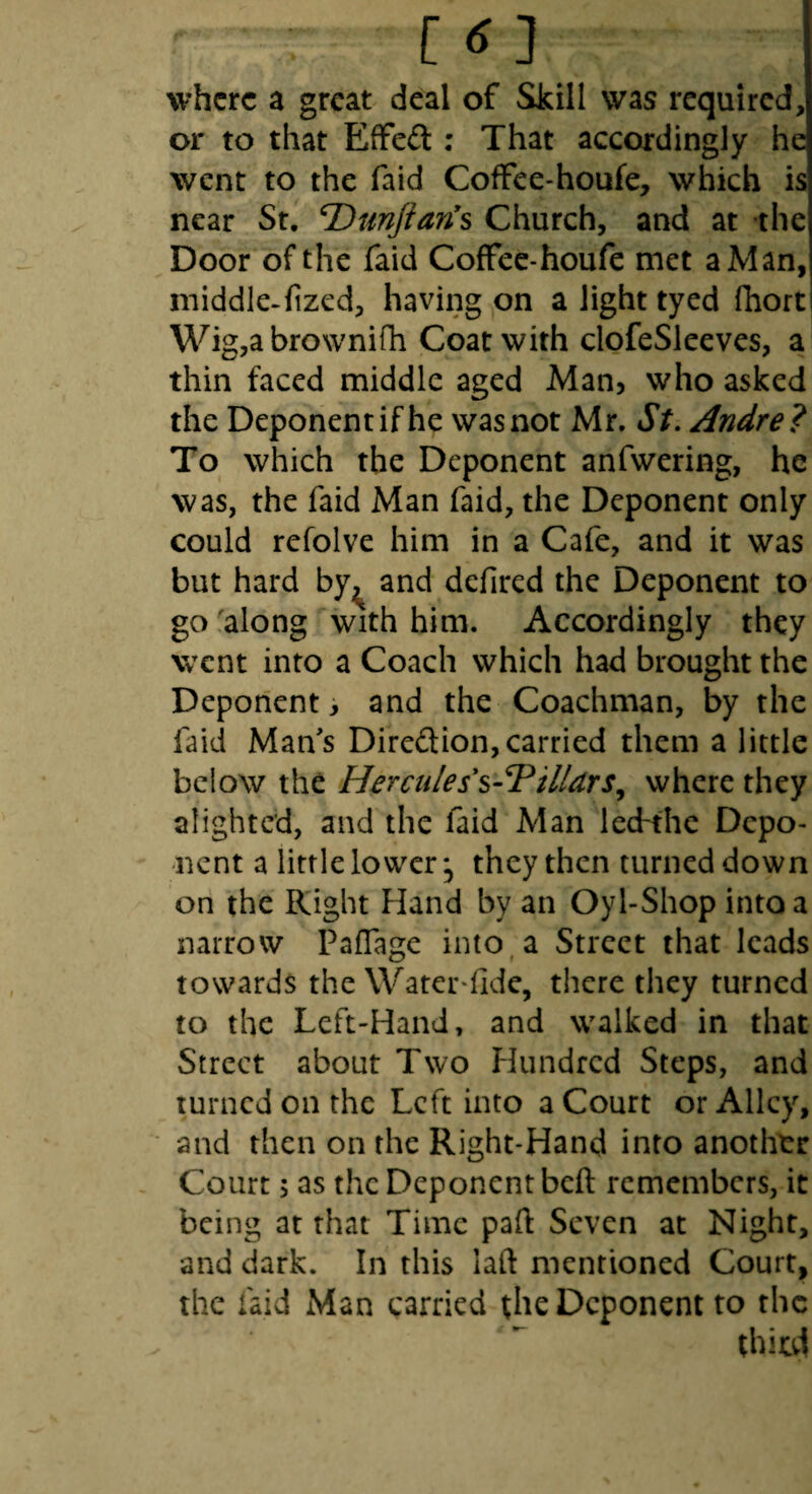 where a great deal of Skill was required, or to that ElFedl: That accordingly he went to the faid ColFee-houfe, which is near St. T)unjian*s Church, and at the Door of the faid Coffec-houfe met a Man, middle-fized, having on a light tyed fhort Wig,abrownifh Coat with clofeSleeves, a thin faced middle aged Man, who asked the Deponent if he was not Mr. St. Andre? To which the Deponent anfwering, he was, the faid Man faid, the Deponent only could refolve him in a Cafe, and it was but hard by^ and defired the Deponent to gofalong with him. Accordingly they went into a Coach which had brought the Deponent, and the Coachman, by the faid Man's Direftion, carried them a little below the Hercules s-7illdrs^ where they alighted, and the faid Man lecfthe Depo¬ nent a little lower *, they then turned down on the Right Hand by an Oyl-Shop into a narrow Paflage into^ a Street that leads towards the Water-fide, there they turned to the Left-Hand, and walked in that Street about Two Hundred Steps, and turned on the Left into a Court or Alley, and then on the Right-Hand into another Court; as the Deponent beft remembers, it being at that Time paft Seven at Night, and dark. In this laft mentioned Court, the faid Man carried the Deponent to the thiul