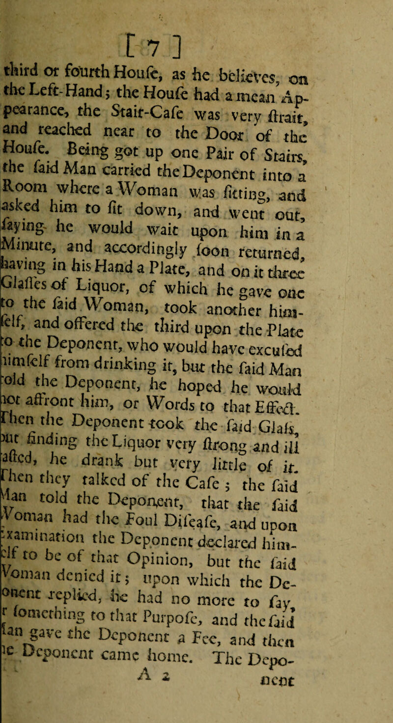 third or fourth Houfe, as he believes, on the Left-Hand; thcHouft had a mean Ap¬ pearance, the Stair-Cafe was very ftrait, and reached near to the Door of the Houfe, Being got up one Pair of Stairs, the faid Man carried the Deponent into a Room where a Woman was fitting, and asked him to fit down,- and went out, laying- he would wait upon him in a Mnmte, and accordingly foon returned, having in his Hand a Plate, and on it three Clafles ot Liquor, of which he gave one to the laid Woman, took another hiaj- jKir, and offered tltc third upon the Plate o the Deponent, who would have exculed iimfelf from drinking it, but the faid Man Old the Deponent, he hoped lie would lot aftront him, or Words to that Effed. rhen the Deponent took the fa.id.GlalL iiu finding the Liquor very lirong and ill ^fted, he drank but very little of if fhen they talked of the Cafe ; the faid . Wan told the Deponent, tltat the faid ■Voman had the Poul Difeafe, and upon -xamination the Deponent declared him- df to be of that Opinion, but the faid 'Oman denied it; upon which the Dc- onent replied, he had no more to fay r lomcrhing to that Purpofc, and the faid’ an gave the Deponent a Fee, and then le Deponent came home. The Depo- A 2 ^ * 11 cot