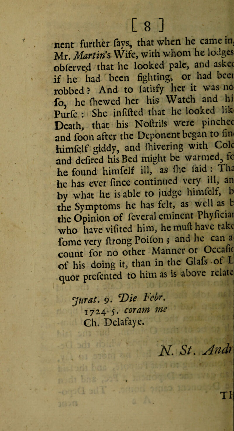 nent further fays, that when he came in,, Mr. Martin’s Wife, with whom he lodges obfcrve.d that he looked pale, and askee if he had been fighting, or had beei robbed J And to latisfy her it was no fo he fhewed her his Watch and hi Purfe : She infifted that he looked lik Death, that his Noftrils were pinchec and foon after the Deponent began to fin< himfelf giddy, and fhivering with Cole and defired his Bed might be warmed, fc he found himfelf ill, as Ihe faid : Ths he has ever lince continued very ill, an by what he is able to judge himfelf, b the Symptoms he has felt, as well as b the Opinion of fevcral eminent Phyficiaii who have vilited him, he muft have takcj fome very ftrong Poifon ; and he can a count for no other Manner or Occafic of his doing it, than in the Glafs of L quor prefented to him as is above relate. Jurat. 9* ‘Die Febr, 1724-5. coram me Ch. Delafaye. N. St. Andr TI