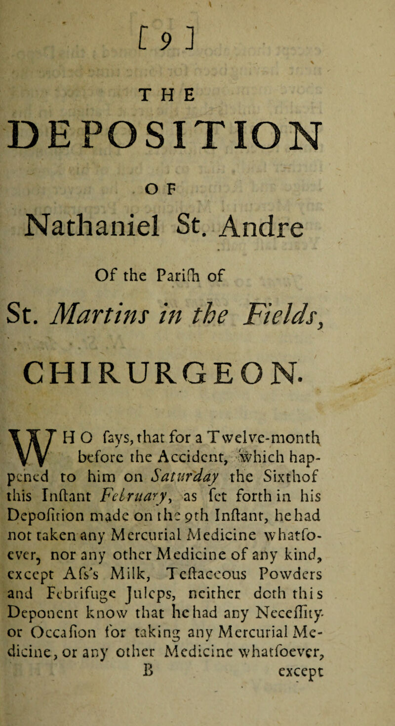 DEPOSITION OF Nathaniel St. Andre Of the Parifh of St. Martins in the Fields, CHIRURGEON. WH O fays, that for a Tvvelvc-month before the Accident/-4vhich hap¬ pened to him on Saturday the Sixthof this Inftant Felruary^ as fet forth in his Depofuion made on the 9th Inftant, he had not taken any Mercurial Medicine whatfo- ever, nor any other Medicine of any kind, except Afs's Milk, Tcftaccous Powders and Febrifuge Juleps, neither doth this Deponent know that he had any Ncceflity^ or Occafion for taking any Mercurial Me- dicine,orany other Medicine whatfoever, B except