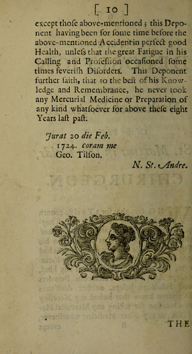 .[ lO ] except thofe above-mentioned 5 this Depo¬ nent having been for fomc time before the above-mentioned Accideririn perfed good Health, unlefsthat the great Fatigue in his Calling and Profefiiori occafioned fome times feverifh Diforders. This Deponent further faith, that to thebeft of his Know¬ ledge and Remembrance, he never took any Mercurial Medicine or Preparation of any kind whatfoever for above thefe eight Years laft paft. Jurat 20 die Feh. . - 1724. coram me ^ Geo. Tilfon. N. St. Kyindre. THE