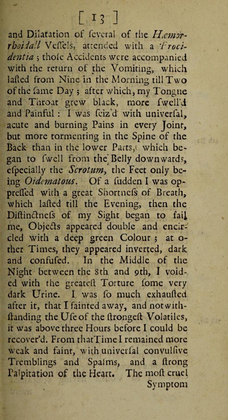 [ 15 ] and Dilatation of fcvcral of the HiVjnor- rhoidall Vcffels, atrcnded with a 'Proci¬ dentia 5 thoic Accidents were accompanied with the return of the Vomiting, which laded from Nine in the Morning till Two of the fame Day 5 after which, my Tongue and Throat grew black, more fvveird and Painful: I was feiz’d with univerfal, acute and burning Pains in every Joint, but more tormenting in the Spine of the Back- than in the lower Parts,^ which be¬ gan to fwcll from the^Belly downwards, efpecially the Scrotuniy the Feet only be¬ ing Oidernatoiis, Of a fudden I was op- preQed with a great Shortnefs of Breath, which laded till the Evening, then the Didinclnefs of my Sight began to fail me, Objeds appeared double and encir¬ cled with a deep green Colour 5 at o- thcr Times, they appeared inverted, dark and confufed. In the Middle of the Night between the 8th and 9th, I void¬ ed with the greated Torture fome very dark Urine. I, was fo much exhauded after it, that I fainted away, and notwith- danding the Ufeof the dronged Volatiles, it was above three Hours before I could be recover'd. From thatTimel remained more weak and faint, with univerfal convulfive Tremblings and Spalms, and a drong Palpitation of the Heart. The mod cruel Symptom