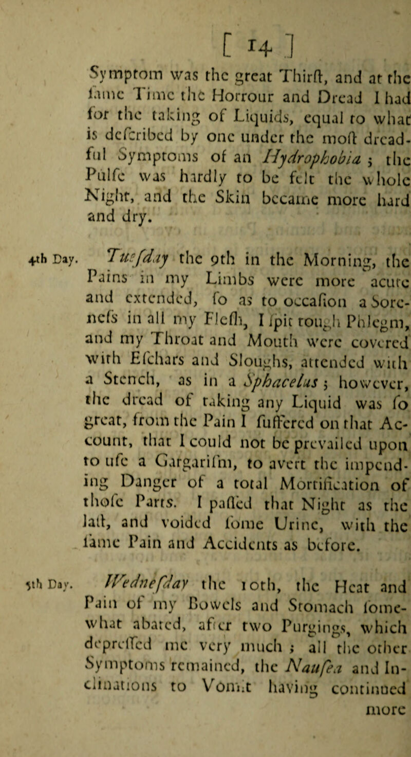 +th Day. I 5th Day. [ 14 ] vSymptom was the great Third:, and at the lame Time the Horrour and Dread 1 had lof the taking of Liquids, equal to what is deferibed by one under the mod dread¬ ful Symptoms of an Hydrophobia 5 the Pulfc was hardly to be felt the whole Night, and the Skin became more hard and dry. Tuefdaj the 9th in the Morning, the Pains ill my Limbs were more acute and extended, fo as to occafion a Sorc- nefs in all my Flcfli, I /pit rough Phlegm, and my Throat and Mouth were covered with Efehars and Sloughs, attended with a Stench, as in a Sphacelus 5 however, the dread of taking any Liquid was fo great, from the Pain I fufFered on that Ac¬ count, that I could not be prevailed upon to Life a Gargarilm, to avert the impend¬ ing Danger of a total Mortification of thofe Parts. I paQcd that Night as the Jail, and voided lome Urine, with the fame Pain and Accidents as before. IVednefday the loth, the Heat and Pain of my Bowels and Stomach fomc- what abated, after two Purgings, which dcpreircd me very much ; all the otiicr Symptoms remained, the Naufea and In¬ clinations to Von'iit having continued more