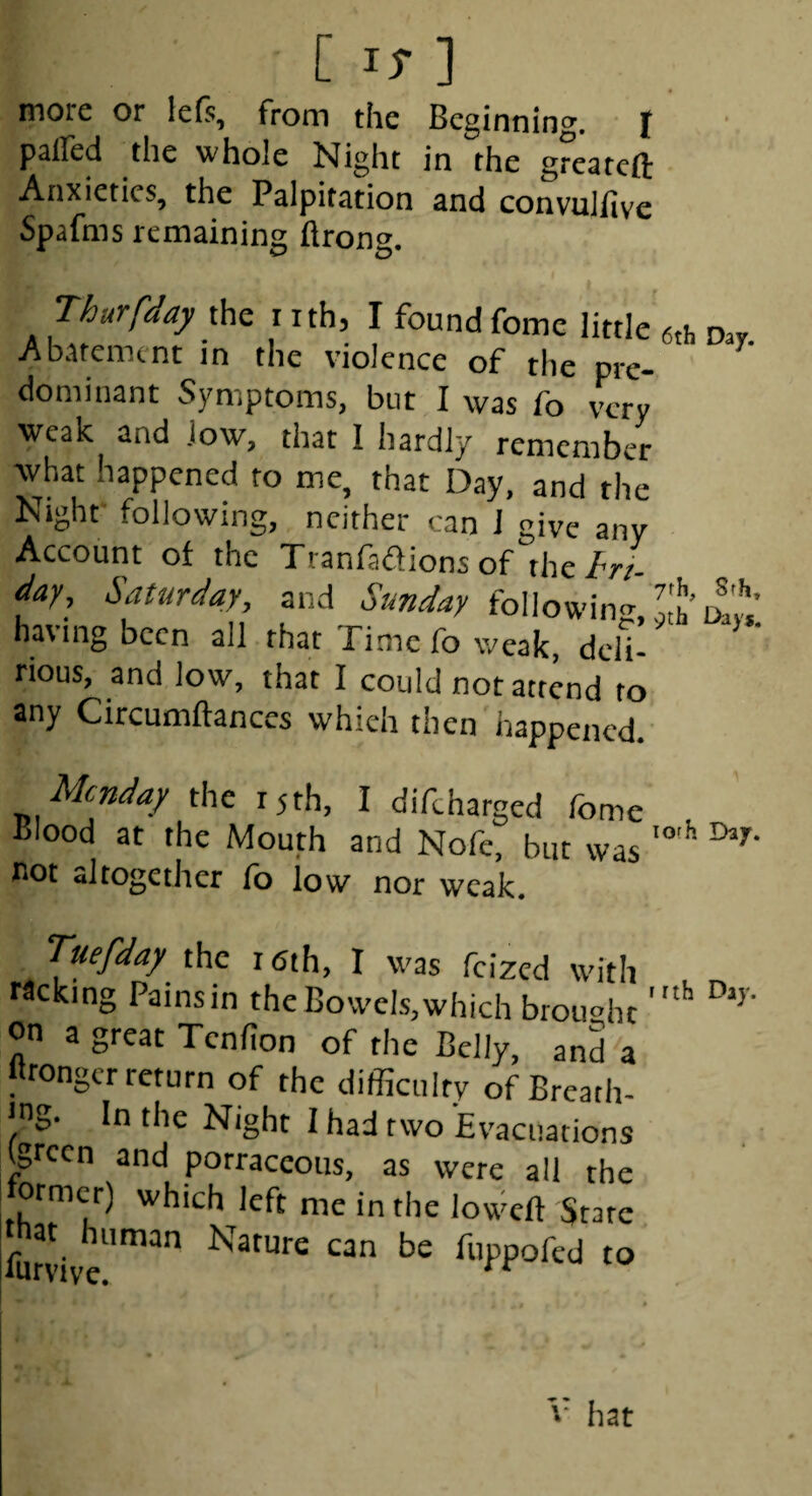 more or le(s, rrom the Beginning, I pafled the whole Night in the greatcft Anxieties, the Palpitation and convuliive Spafms remaining flrong. Thurfday the nth, I found fome little 6th Day Abatement in the violence of the pre- ^ dominant Symptoms, bur I was fo very weak and .low, that 1 hardly remember what happened to me, that Day, and the Night- following, neither can J give any Account of the Tranfaffions of the//•/- day, Saturday, and Sunday following, Lh’ having been all that Time fo weak, delU ‘ rious, and low, that I could not attend to any Circumftances which then happened. Monday the 15th, I difeharged fome Blood at the Mouth and Nofe, but was not altogether fo low nor weak. Tuefday the 16th, I was feized with racking Pams in the Bow'els, which broiwhc on a great Tenfion of the Belly, and a Itronger return of the difficulty of Breath¬ ing. In the Night I had two Evacuations Igrcen and potraceous, as were all the ormcr) which left me in the lowcft State fur!- Nature can be fuppofed to V hat