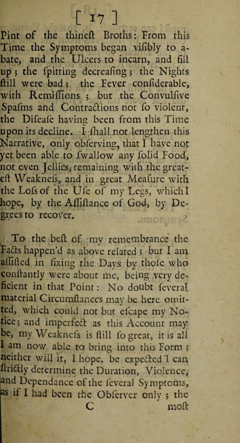 Pint of the thineft Broths: From this Time the Symptoms began vifibly to a- bate, and the Ulcers to incarn, and fill up 5 the fpitting decreafing 5 the Nights ftill were bad 5 the Fever confiderable, with Remiflions 5 but the Convulfive Spafms and Contra6i;ions not fo violent, the Difeafe having been from this Time • upon its decline. -I fhall not lengthen this Narrative, only obfcrving, that I have not yet been able to fwallow any folid Food, not even Jellies, remaining with,the great- eft VVeaknefs, and in great Meafurc with the Lofsof the Ufe of my Legs, which I hope, by the Afliftance of God, by De¬ grees to recover, • To the beft of my remembrance' the Fa(fts happened as above related 5 but I am aflifted in fixing the Days by thole who conftantly were about me, being very de¬ ficient in that Point: No doubt feveral material Circumftanccs may be here omit¬ ted, which could not but efcape my No¬ tice 5 and imperfecl as this Account may be, my Weaknefs is ftill fo great, it is all I am now able to bring into this Form ; neither will it, 1 hope, be exped:cdl can ftriftly determine the Duration, Violence, jand Dcpendance of the leveral Symptoms, 3s if I had been the Obferver only , the C moft